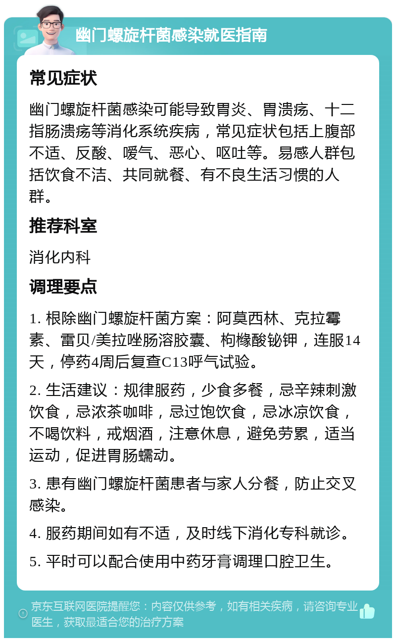 幽门螺旋杆菌感染就医指南 常见症状 幽门螺旋杆菌感染可能导致胃炎、胃溃疡、十二指肠溃疡等消化系统疾病，常见症状包括上腹部不适、反酸、嗳气、恶心、呕吐等。易感人群包括饮食不洁、共同就餐、有不良生活习惯的人群。 推荐科室 消化内科 调理要点 1. 根除幽门螺旋杆菌方案：阿莫西林、克拉霉素、雷贝/美拉唑肠溶胶囊、枸橼酸铋钾，连服14天，停药4周后复查C13呼气试验。 2. 生活建议：规律服药，少食多餐，忌辛辣刺激饮食，忌浓茶咖啡，忌过饱饮食，忌冰凉饮食，不喝饮料，戒烟酒，注意休息，避免劳累，适当运动，促进胃肠蠕动。 3. 患有幽门螺旋杆菌患者与家人分餐，防止交叉感染。 4. 服药期间如有不适，及时线下消化专科就诊。 5. 平时可以配合使用中药牙膏调理口腔卫生。