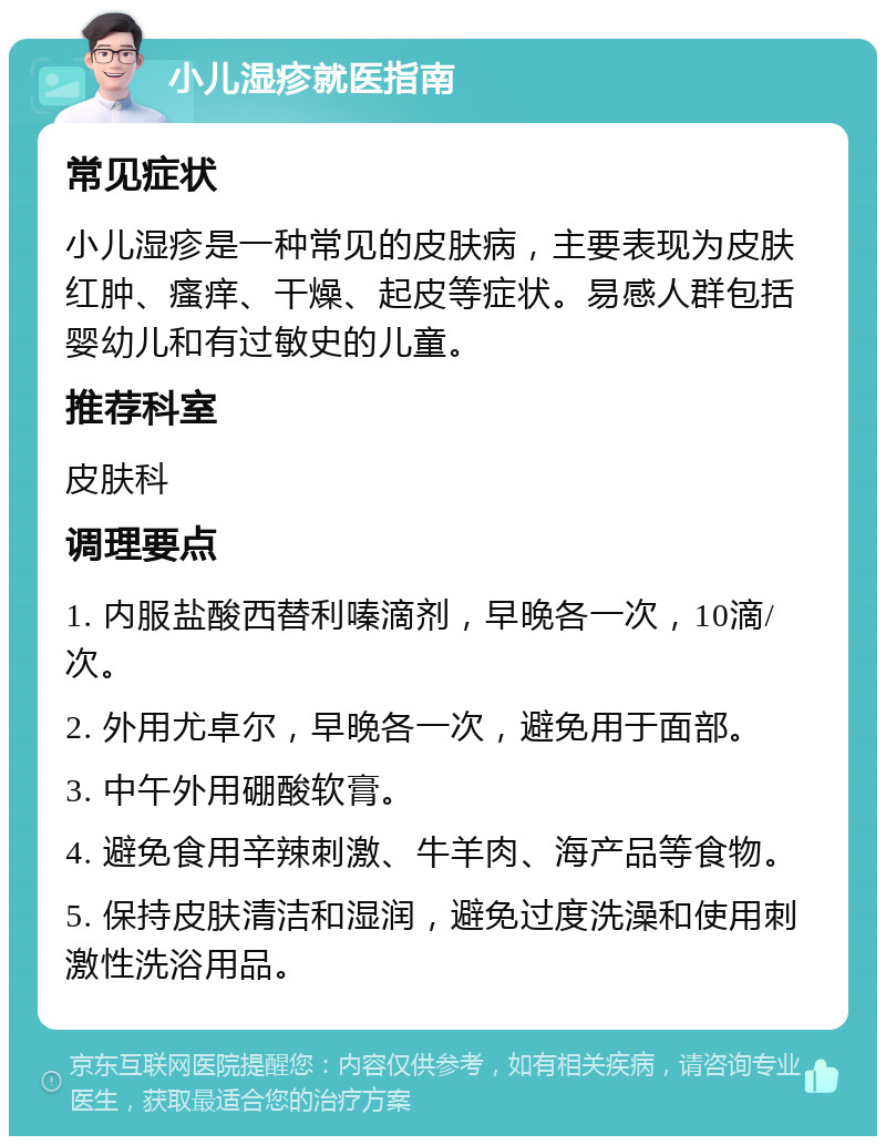 小儿湿疹就医指南 常见症状 小儿湿疹是一种常见的皮肤病，主要表现为皮肤红肿、瘙痒、干燥、起皮等症状。易感人群包括婴幼儿和有过敏史的儿童。 推荐科室 皮肤科 调理要点 1. 内服盐酸西替利嗪滴剂，早晚各一次，10滴/次。 2. 外用尤卓尔，早晚各一次，避免用于面部。 3. 中午外用硼酸软膏。 4. 避免食用辛辣刺激、牛羊肉、海产品等食物。 5. 保持皮肤清洁和湿润，避免过度洗澡和使用刺激性洗浴用品。