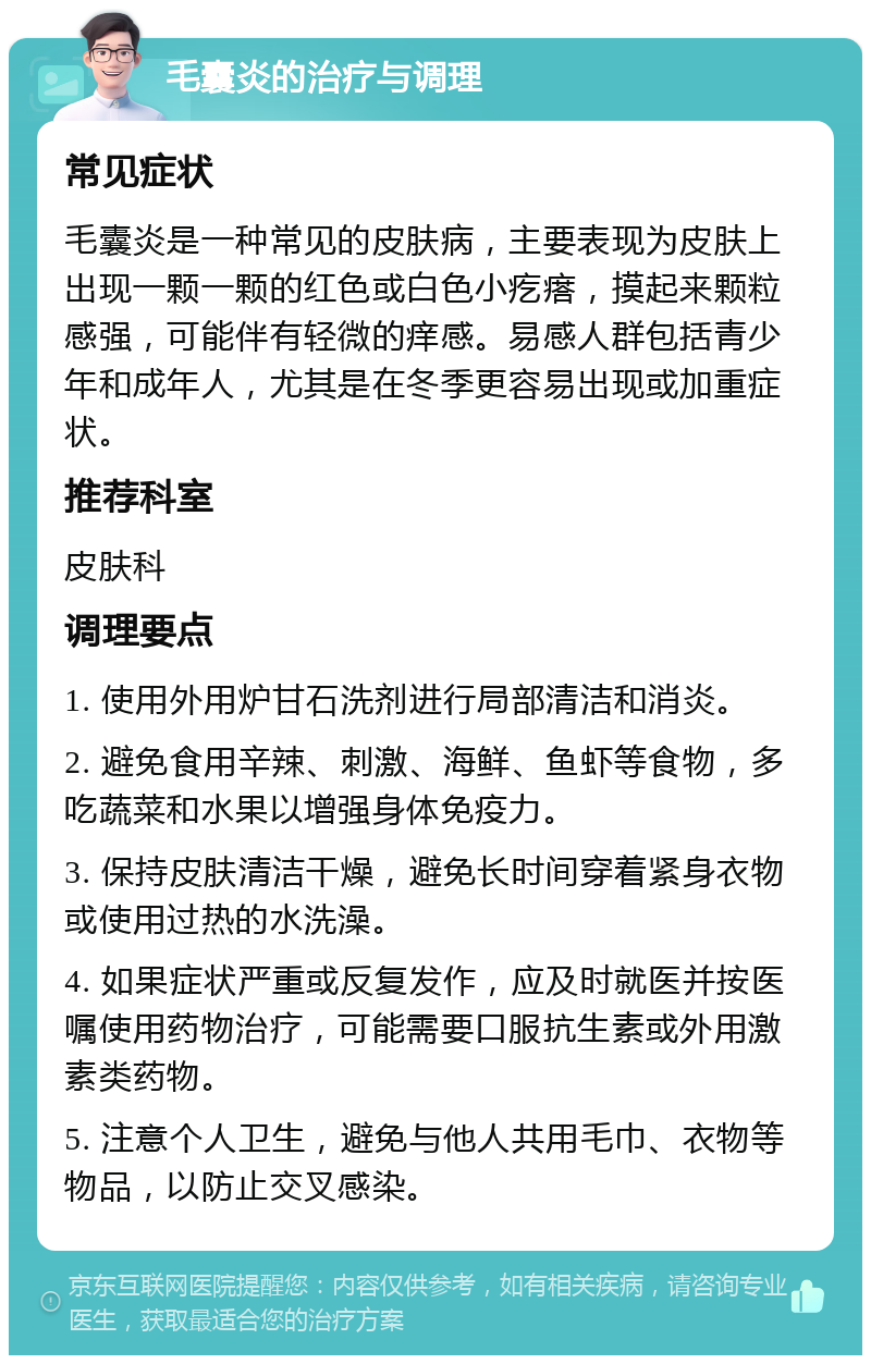 毛囊炎的治疗与调理 常见症状 毛囊炎是一种常见的皮肤病，主要表现为皮肤上出现一颗一颗的红色或白色小疙瘩，摸起来颗粒感强，可能伴有轻微的痒感。易感人群包括青少年和成年人，尤其是在冬季更容易出现或加重症状。 推荐科室 皮肤科 调理要点 1. 使用外用炉甘石洗剂进行局部清洁和消炎。 2. 避免食用辛辣、刺激、海鲜、鱼虾等食物，多吃蔬菜和水果以增强身体免疫力。 3. 保持皮肤清洁干燥，避免长时间穿着紧身衣物或使用过热的水洗澡。 4. 如果症状严重或反复发作，应及时就医并按医嘱使用药物治疗，可能需要口服抗生素或外用激素类药物。 5. 注意个人卫生，避免与他人共用毛巾、衣物等物品，以防止交叉感染。