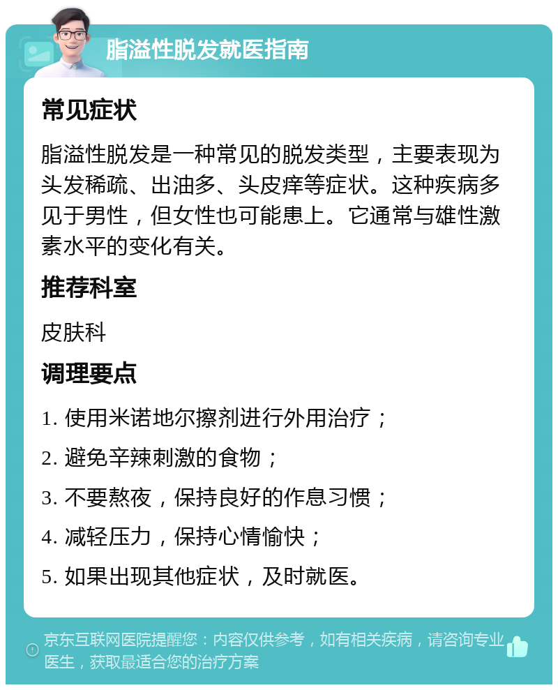 脂溢性脱发就医指南 常见症状 脂溢性脱发是一种常见的脱发类型，主要表现为头发稀疏、出油多、头皮痒等症状。这种疾病多见于男性，但女性也可能患上。它通常与雄性激素水平的变化有关。 推荐科室 皮肤科 调理要点 1. 使用米诺地尔擦剂进行外用治疗； 2. 避免辛辣刺激的食物； 3. 不要熬夜，保持良好的作息习惯； 4. 减轻压力，保持心情愉快； 5. 如果出现其他症状，及时就医。