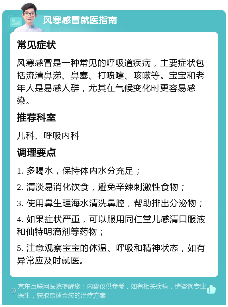 风寒感冒就医指南 常见症状 风寒感冒是一种常见的呼吸道疾病，主要症状包括流清鼻涕、鼻塞、打喷嚏、咳嗽等。宝宝和老年人是易感人群，尤其在气候变化时更容易感染。 推荐科室 儿科、呼吸内科 调理要点 1. 多喝水，保持体内水分充足； 2. 清淡易消化饮食，避免辛辣刺激性食物； 3. 使用鼻生理海水清洗鼻腔，帮助排出分泌物； 4. 如果症状严重，可以服用同仁堂儿感清口服液和仙特明滴剂等药物； 5. 注意观察宝宝的体温、呼吸和精神状态，如有异常应及时就医。