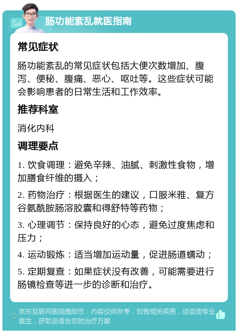 肠功能紊乱就医指南 常见症状 肠功能紊乱的常见症状包括大便次数增加、腹泻、便秘、腹痛、恶心、呕吐等。这些症状可能会影响患者的日常生活和工作效率。 推荐科室 消化内科 调理要点 1. 饮食调理：避免辛辣、油腻、刺激性食物，增加膳食纤维的摄入； 2. 药物治疗：根据医生的建议，口服米雅、复方谷氨酰胺肠溶胶囊和得舒特等药物； 3. 心理调节：保持良好的心态，避免过度焦虑和压力； 4. 运动锻炼：适当增加运动量，促进肠道蠕动； 5. 定期复查：如果症状没有改善，可能需要进行肠镜检查等进一步的诊断和治疗。