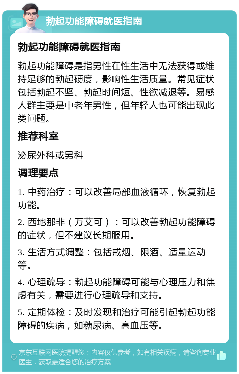 勃起功能障碍就医指南 勃起功能障碍就医指南 勃起功能障碍是指男性在性生活中无法获得或维持足够的勃起硬度，影响性生活质量。常见症状包括勃起不坚、勃起时间短、性欲减退等。易感人群主要是中老年男性，但年轻人也可能出现此类问题。 推荐科室 泌尿外科或男科 调理要点 1. 中药治疗：可以改善局部血液循环，恢复勃起功能。 2. 西地那非（万艾可）：可以改善勃起功能障碍的症状，但不建议长期服用。 3. 生活方式调整：包括戒烟、限酒、适量运动等。 4. 心理疏导：勃起功能障碍可能与心理压力和焦虑有关，需要进行心理疏导和支持。 5. 定期体检：及时发现和治疗可能引起勃起功能障碍的疾病，如糖尿病、高血压等。