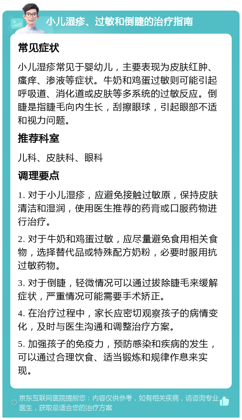 小儿湿疹、过敏和倒睫的治疗指南 常见症状 小儿湿疹常见于婴幼儿，主要表现为皮肤红肿、瘙痒、渗液等症状。牛奶和鸡蛋过敏则可能引起呼吸道、消化道或皮肤等多系统的过敏反应。倒睫是指睫毛向内生长，刮擦眼球，引起眼部不适和视力问题。 推荐科室 儿科、皮肤科、眼科 调理要点 1. 对于小儿湿疹，应避免接触过敏原，保持皮肤清洁和湿润，使用医生推荐的药膏或口服药物进行治疗。 2. 对于牛奶和鸡蛋过敏，应尽量避免食用相关食物，选择替代品或特殊配方奶粉，必要时服用抗过敏药物。 3. 对于倒睫，轻微情况可以通过拔除睫毛来缓解症状，严重情况可能需要手术矫正。 4. 在治疗过程中，家长应密切观察孩子的病情变化，及时与医生沟通和调整治疗方案。 5. 加强孩子的免疫力，预防感染和疾病的发生，可以通过合理饮食、适当锻炼和规律作息来实现。