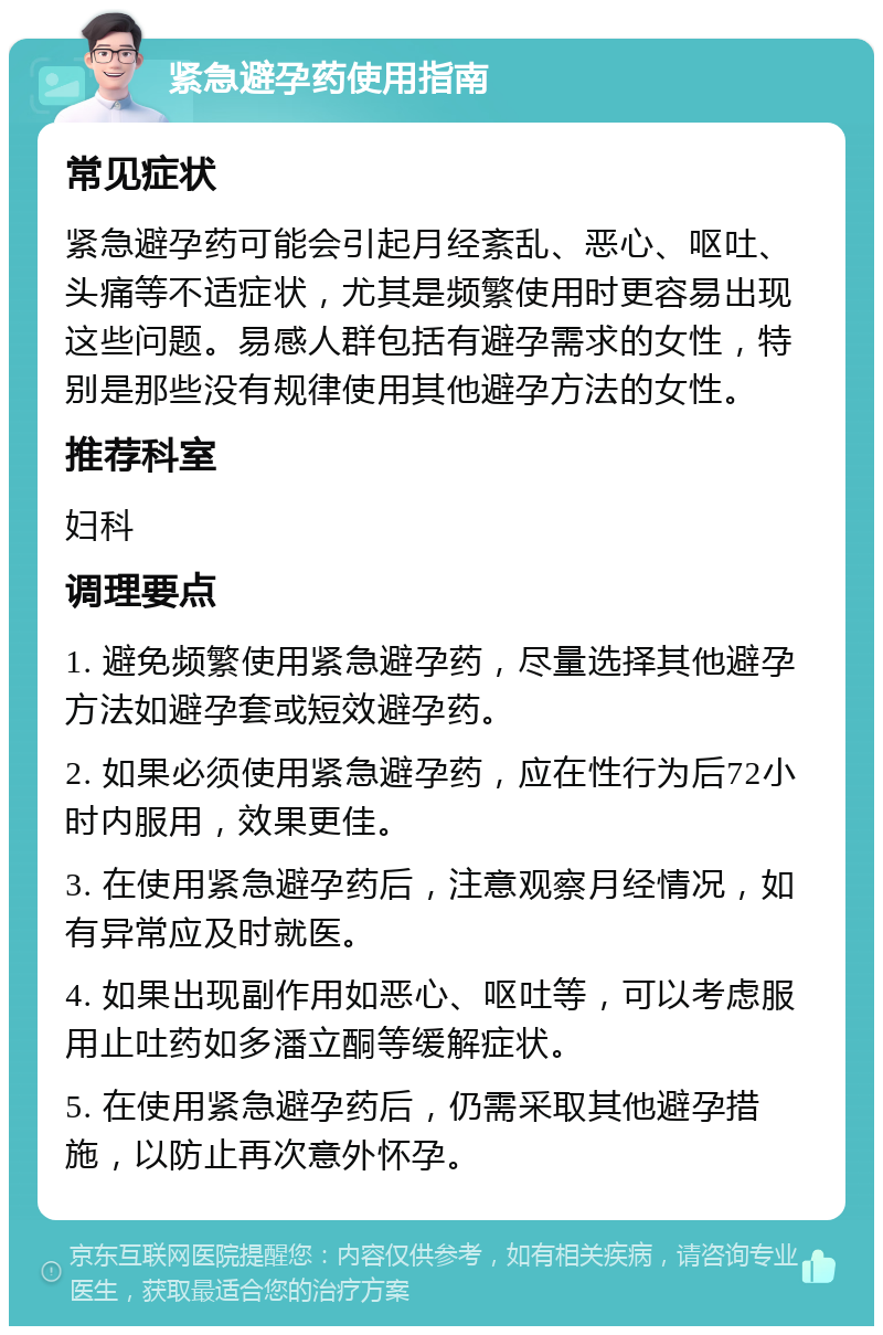 紧急避孕药使用指南 常见症状 紧急避孕药可能会引起月经紊乱、恶心、呕吐、头痛等不适症状，尤其是频繁使用时更容易出现这些问题。易感人群包括有避孕需求的女性，特别是那些没有规律使用其他避孕方法的女性。 推荐科室 妇科 调理要点 1. 避免频繁使用紧急避孕药，尽量选择其他避孕方法如避孕套或短效避孕药。 2. 如果必须使用紧急避孕药，应在性行为后72小时内服用，效果更佳。 3. 在使用紧急避孕药后，注意观察月经情况，如有异常应及时就医。 4. 如果出现副作用如恶心、呕吐等，可以考虑服用止吐药如多潘立酮等缓解症状。 5. 在使用紧急避孕药后，仍需采取其他避孕措施，以防止再次意外怀孕。