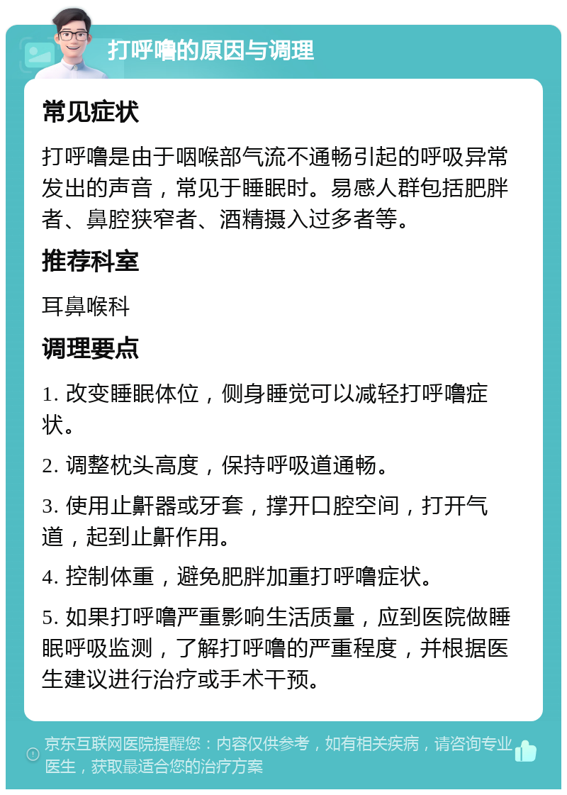 打呼噜的原因与调理 常见症状 打呼噜是由于咽喉部气流不通畅引起的呼吸异常发出的声音，常见于睡眠时。易感人群包括肥胖者、鼻腔狭窄者、酒精摄入过多者等。 推荐科室 耳鼻喉科 调理要点 1. 改变睡眠体位，侧身睡觉可以减轻打呼噜症状。 2. 调整枕头高度，保持呼吸道通畅。 3. 使用止鼾器或牙套，撑开口腔空间，打开气道，起到止鼾作用。 4. 控制体重，避免肥胖加重打呼噜症状。 5. 如果打呼噜严重影响生活质量，应到医院做睡眠呼吸监测，了解打呼噜的严重程度，并根据医生建议进行治疗或手术干预。