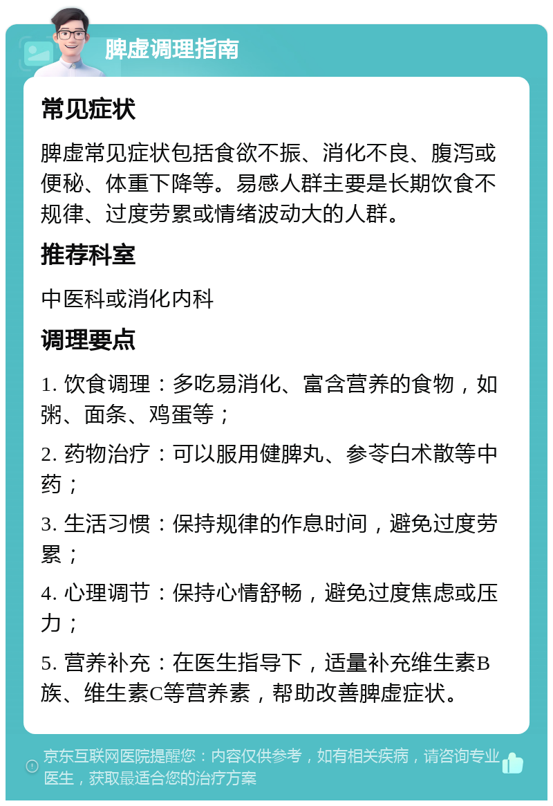 脾虚调理指南 常见症状 脾虚常见症状包括食欲不振、消化不良、腹泻或便秘、体重下降等。易感人群主要是长期饮食不规律、过度劳累或情绪波动大的人群。 推荐科室 中医科或消化内科 调理要点 1. 饮食调理：多吃易消化、富含营养的食物，如粥、面条、鸡蛋等； 2. 药物治疗：可以服用健脾丸、参苓白术散等中药； 3. 生活习惯：保持规律的作息时间，避免过度劳累； 4. 心理调节：保持心情舒畅，避免过度焦虑或压力； 5. 营养补充：在医生指导下，适量补充维生素B族、维生素C等营养素，帮助改善脾虚症状。