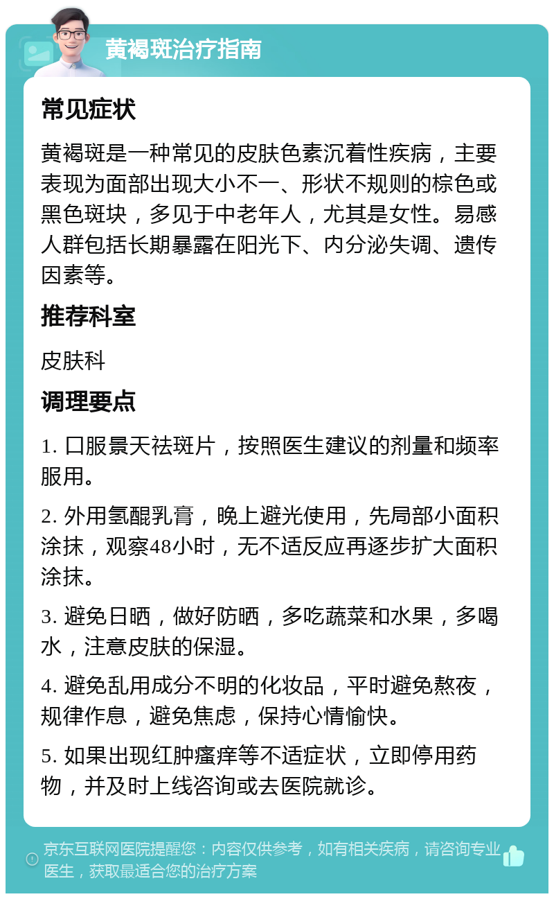 黄褐斑治疗指南 常见症状 黄褐斑是一种常见的皮肤色素沉着性疾病，主要表现为面部出现大小不一、形状不规则的棕色或黑色斑块，多见于中老年人，尤其是女性。易感人群包括长期暴露在阳光下、内分泌失调、遗传因素等。 推荐科室 皮肤科 调理要点 1. 口服景天祛斑片，按照医生建议的剂量和频率服用。 2. 外用氢醌乳膏，晚上避光使用，先局部小面积涂抹，观察48小时，无不适反应再逐步扩大面积涂抹。 3. 避免日晒，做好防晒，多吃蔬菜和水果，多喝水，注意皮肤的保湿。 4. 避免乱用成分不明的化妆品，平时避免熬夜，规律作息，避免焦虑，保持心情愉快。 5. 如果出现红肿瘙痒等不适症状，立即停用药物，并及时上线咨询或去医院就诊。