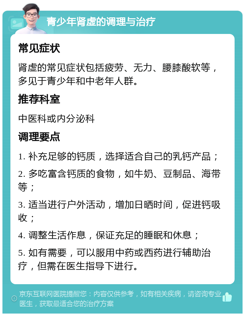 青少年肾虚的调理与治疗 常见症状 肾虚的常见症状包括疲劳、无力、腰膝酸软等，多见于青少年和中老年人群。 推荐科室 中医科或内分泌科 调理要点 1. 补充足够的钙质，选择适合自己的乳钙产品； 2. 多吃富含钙质的食物，如牛奶、豆制品、海带等； 3. 适当进行户外活动，增加日晒时间，促进钙吸收； 4. 调整生活作息，保证充足的睡眠和休息； 5. 如有需要，可以服用中药或西药进行辅助治疗，但需在医生指导下进行。