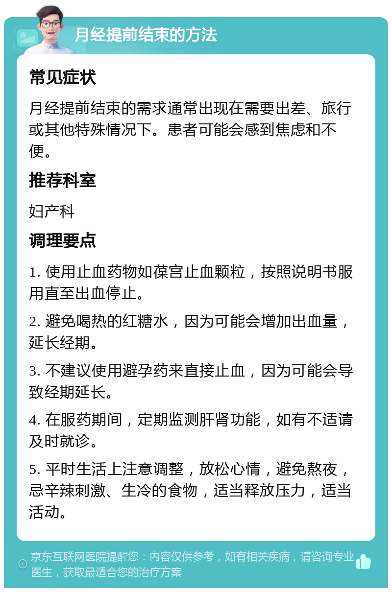 月经提前结束的方法 常见症状 月经提前结束的需求通常出现在需要出差、旅行或其他特殊情况下。患者可能会感到焦虑和不便。 推荐科室 妇产科 调理要点 1. 使用止血药物如葆宫止血颗粒，按照说明书服用直至出血停止。 2. 避免喝热的红糖水，因为可能会增加出血量，延长经期。 3. 不建议使用避孕药来直接止血，因为可能会导致经期延长。 4. 在服药期间，定期监测肝肾功能，如有不适请及时就诊。 5. 平时生活上注意调整，放松心情，避免熬夜，忌辛辣刺激、生冷的食物，适当释放压力，适当活动。