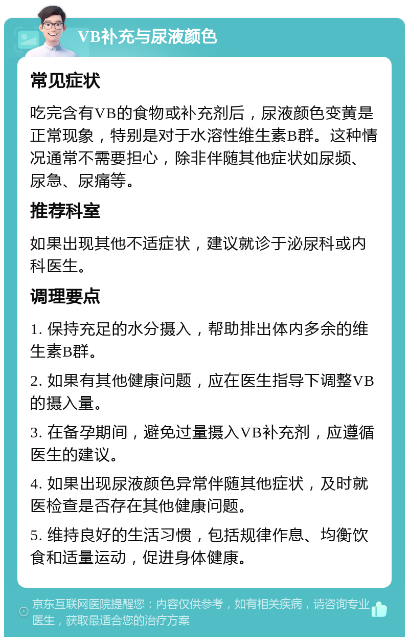 VB补充与尿液颜色 常见症状 吃完含有VB的食物或补充剂后，尿液颜色变黄是正常现象，特别是对于水溶性维生素B群。这种情况通常不需要担心，除非伴随其他症状如尿频、尿急、尿痛等。 推荐科室 如果出现其他不适症状，建议就诊于泌尿科或内科医生。 调理要点 1. 保持充足的水分摄入，帮助排出体内多余的维生素B群。 2. 如果有其他健康问题，应在医生指导下调整VB的摄入量。 3. 在备孕期间，避免过量摄入VB补充剂，应遵循医生的建议。 4. 如果出现尿液颜色异常伴随其他症状，及时就医检查是否存在其他健康问题。 5. 维持良好的生活习惯，包括规律作息、均衡饮食和适量运动，促进身体健康。