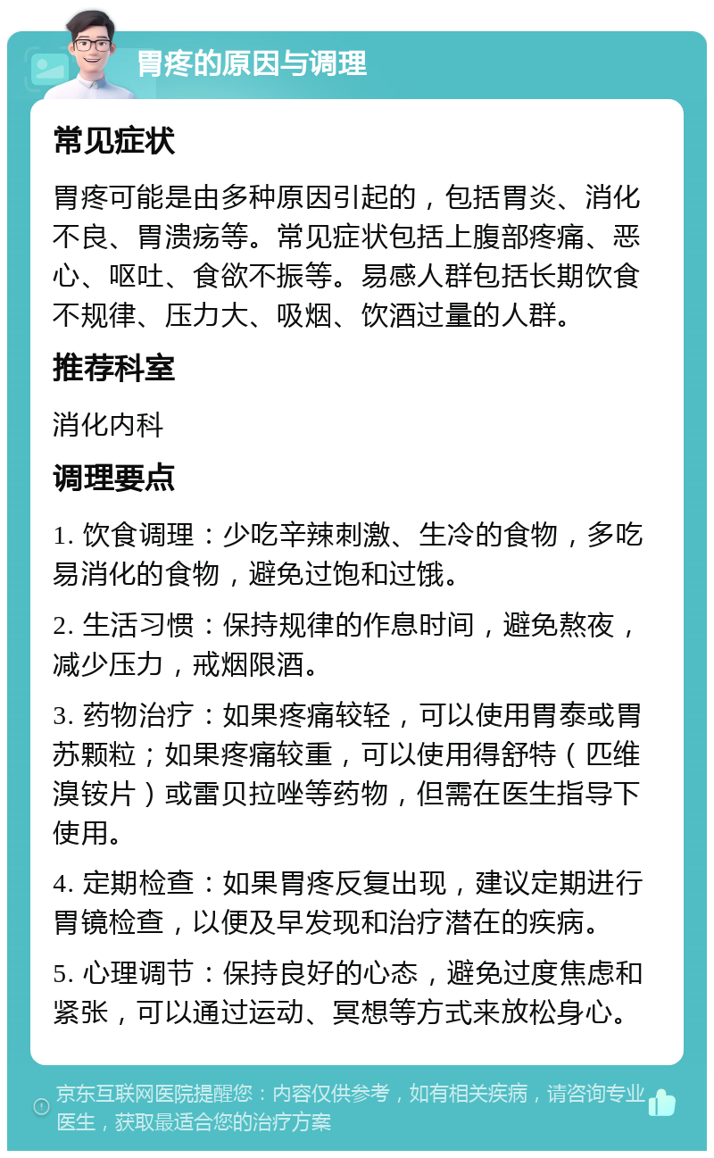 胃疼的原因与调理 常见症状 胃疼可能是由多种原因引起的，包括胃炎、消化不良、胃溃疡等。常见症状包括上腹部疼痛、恶心、呕吐、食欲不振等。易感人群包括长期饮食不规律、压力大、吸烟、饮酒过量的人群。 推荐科室 消化内科 调理要点 1. 饮食调理：少吃辛辣刺激、生冷的食物，多吃易消化的食物，避免过饱和过饿。 2. 生活习惯：保持规律的作息时间，避免熬夜，减少压力，戒烟限酒。 3. 药物治疗：如果疼痛较轻，可以使用胃泰或胃苏颗粒；如果疼痛较重，可以使用得舒特（匹维溴铵片）或雷贝拉唑等药物，但需在医生指导下使用。 4. 定期检查：如果胃疼反复出现，建议定期进行胃镜检查，以便及早发现和治疗潜在的疾病。 5. 心理调节：保持良好的心态，避免过度焦虑和紧张，可以通过运动、冥想等方式来放松身心。