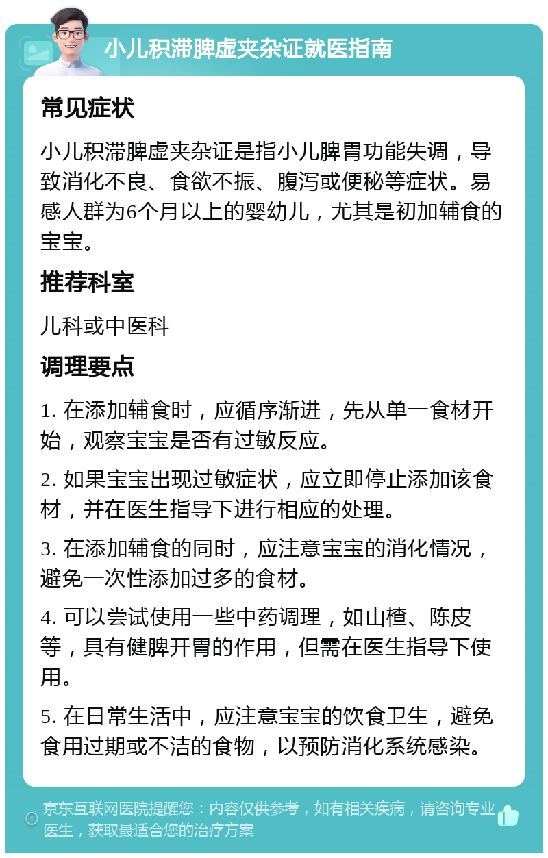 小儿积滞脾虚夹杂证就医指南 常见症状 小儿积滞脾虚夹杂证是指小儿脾胃功能失调，导致消化不良、食欲不振、腹泻或便秘等症状。易感人群为6个月以上的婴幼儿，尤其是初加辅食的宝宝。 推荐科室 儿科或中医科 调理要点 1. 在添加辅食时，应循序渐进，先从单一食材开始，观察宝宝是否有过敏反应。 2. 如果宝宝出现过敏症状，应立即停止添加该食材，并在医生指导下进行相应的处理。 3. 在添加辅食的同时，应注意宝宝的消化情况，避免一次性添加过多的食材。 4. 可以尝试使用一些中药调理，如山楂、陈皮等，具有健脾开胃的作用，但需在医生指导下使用。 5. 在日常生活中，应注意宝宝的饮食卫生，避免食用过期或不洁的食物，以预防消化系统感染。