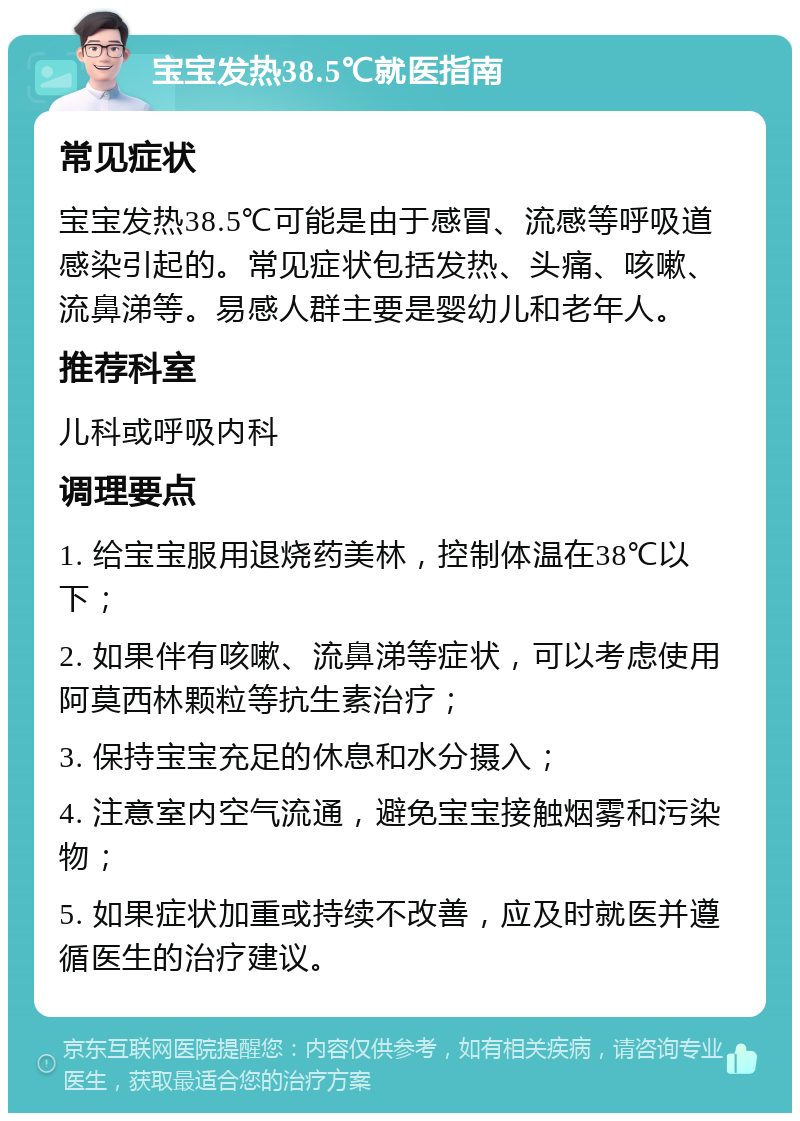 宝宝发热38.5℃就医指南 常见症状 宝宝发热38.5℃可能是由于感冒、流感等呼吸道感染引起的。常见症状包括发热、头痛、咳嗽、流鼻涕等。易感人群主要是婴幼儿和老年人。 推荐科室 儿科或呼吸内科 调理要点 1. 给宝宝服用退烧药美林，控制体温在38℃以下； 2. 如果伴有咳嗽、流鼻涕等症状，可以考虑使用阿莫西林颗粒等抗生素治疗； 3. 保持宝宝充足的休息和水分摄入； 4. 注意室内空气流通，避免宝宝接触烟雾和污染物； 5. 如果症状加重或持续不改善，应及时就医并遵循医生的治疗建议。