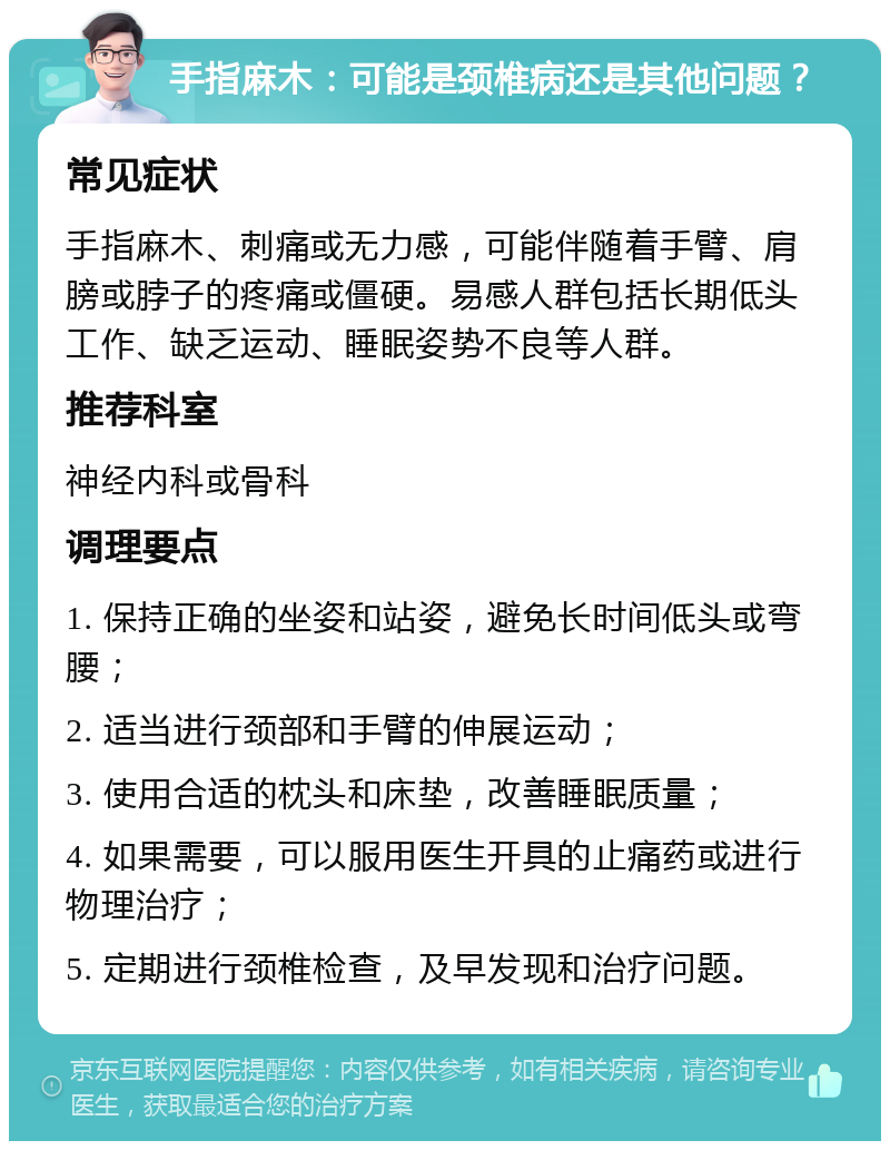 手指麻木：可能是颈椎病还是其他问题？ 常见症状 手指麻木、刺痛或无力感，可能伴随着手臂、肩膀或脖子的疼痛或僵硬。易感人群包括长期低头工作、缺乏运动、睡眠姿势不良等人群。 推荐科室 神经内科或骨科 调理要点 1. 保持正确的坐姿和站姿，避免长时间低头或弯腰； 2. 适当进行颈部和手臂的伸展运动； 3. 使用合适的枕头和床垫，改善睡眠质量； 4. 如果需要，可以服用医生开具的止痛药或进行物理治疗； 5. 定期进行颈椎检查，及早发现和治疗问题。