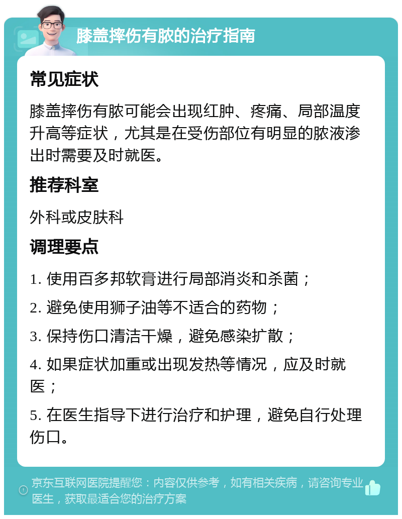 膝盖摔伤有脓的治疗指南 常见症状 膝盖摔伤有脓可能会出现红肿、疼痛、局部温度升高等症状，尤其是在受伤部位有明显的脓液渗出时需要及时就医。 推荐科室 外科或皮肤科 调理要点 1. 使用百多邦软膏进行局部消炎和杀菌； 2. 避免使用狮子油等不适合的药物； 3. 保持伤口清洁干燥，避免感染扩散； 4. 如果症状加重或出现发热等情况，应及时就医； 5. 在医生指导下进行治疗和护理，避免自行处理伤口。