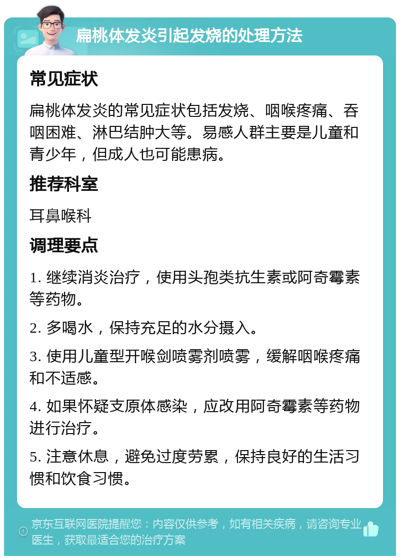 扁桃体发炎引起发烧的处理方法 常见症状 扁桃体发炎的常见症状包括发烧、咽喉疼痛、吞咽困难、淋巴结肿大等。易感人群主要是儿童和青少年，但成人也可能患病。 推荐科室 耳鼻喉科 调理要点 1. 继续消炎治疗，使用头孢类抗生素或阿奇霉素等药物。 2. 多喝水，保持充足的水分摄入。 3. 使用儿童型开喉剑喷雾剂喷雾，缓解咽喉疼痛和不适感。 4. 如果怀疑支原体感染，应改用阿奇霉素等药物进行治疗。 5. 注意休息，避免过度劳累，保持良好的生活习惯和饮食习惯。