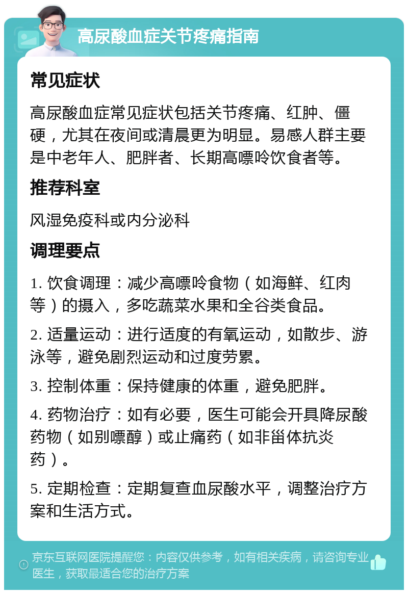 高尿酸血症关节疼痛指南 常见症状 高尿酸血症常见症状包括关节疼痛、红肿、僵硬，尤其在夜间或清晨更为明显。易感人群主要是中老年人、肥胖者、长期高嘌呤饮食者等。 推荐科室 风湿免疫科或内分泌科 调理要点 1. 饮食调理：减少高嘌呤食物（如海鲜、红肉等）的摄入，多吃蔬菜水果和全谷类食品。 2. 适量运动：进行适度的有氧运动，如散步、游泳等，避免剧烈运动和过度劳累。 3. 控制体重：保持健康的体重，避免肥胖。 4. 药物治疗：如有必要，医生可能会开具降尿酸药物（如别嘌醇）或止痛药（如非甾体抗炎药）。 5. 定期检查：定期复查血尿酸水平，调整治疗方案和生活方式。