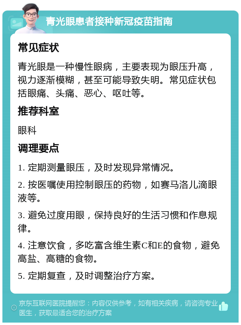 青光眼患者接种新冠疫苗指南 常见症状 青光眼是一种慢性眼病，主要表现为眼压升高，视力逐渐模糊，甚至可能导致失明。常见症状包括眼痛、头痛、恶心、呕吐等。 推荐科室 眼科 调理要点 1. 定期测量眼压，及时发现异常情况。 2. 按医嘱使用控制眼压的药物，如赛马洛儿滴眼液等。 3. 避免过度用眼，保持良好的生活习惯和作息规律。 4. 注意饮食，多吃富含维生素C和E的食物，避免高盐、高糖的食物。 5. 定期复查，及时调整治疗方案。