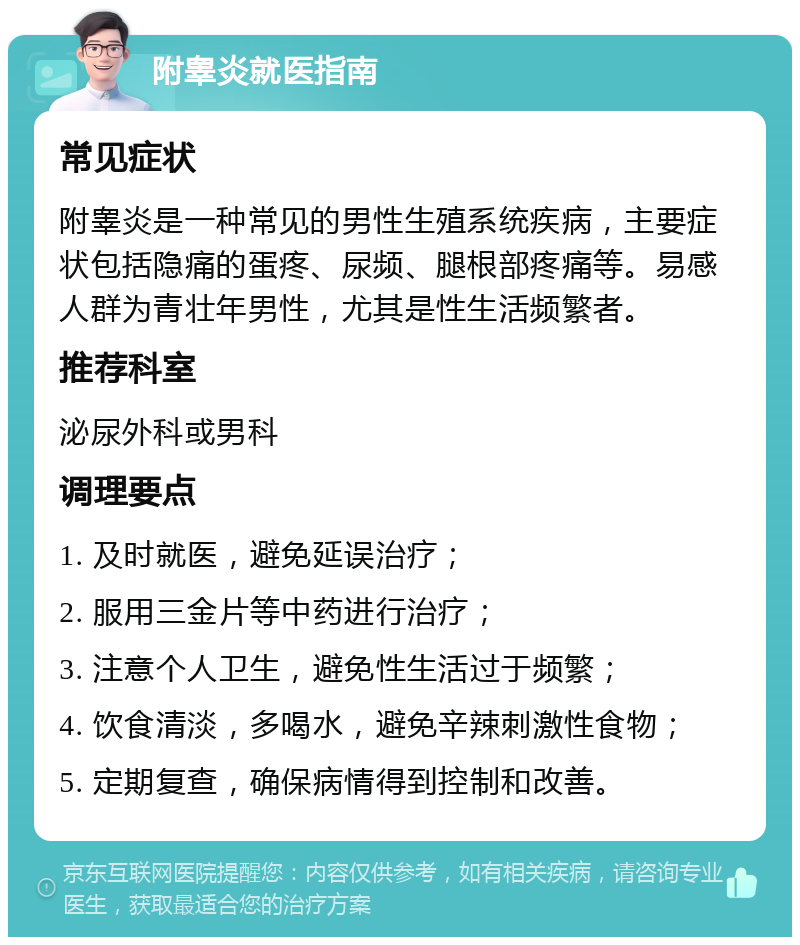 附睾炎就医指南 常见症状 附睾炎是一种常见的男性生殖系统疾病，主要症状包括隐痛的蛋疼、尿频、腿根部疼痛等。易感人群为青壮年男性，尤其是性生活频繁者。 推荐科室 泌尿外科或男科 调理要点 1. 及时就医，避免延误治疗； 2. 服用三金片等中药进行治疗； 3. 注意个人卫生，避免性生活过于频繁； 4. 饮食清淡，多喝水，避免辛辣刺激性食物； 5. 定期复查，确保病情得到控制和改善。