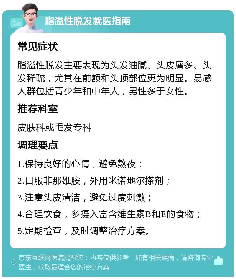 脂溢性脱发就医指南 常见症状 脂溢性脱发主要表现为头发油腻、头皮屑多、头发稀疏，尤其在前额和头顶部位更为明显。易感人群包括青少年和中年人，男性多于女性。 推荐科室 皮肤科或毛发专科 调理要点 1.保持良好的心情，避免熬夜； 2.口服非那雄胺，外用米诺地尔搽剂； 3.注意头皮清洁，避免过度刺激； 4.合理饮食，多摄入富含维生素B和E的食物； 5.定期检查，及时调整治疗方案。