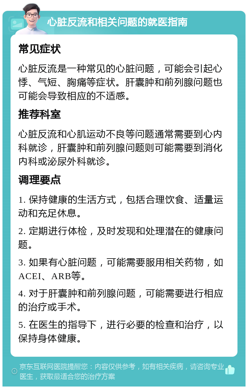 心脏反流和相关问题的就医指南 常见症状 心脏反流是一种常见的心脏问题，可能会引起心悸、气短、胸痛等症状。肝囊肿和前列腺问题也可能会导致相应的不适感。 推荐科室 心脏反流和心肌运动不良等问题通常需要到心内科就诊，肝囊肿和前列腺问题则可能需要到消化内科或泌尿外科就诊。 调理要点 1. 保持健康的生活方式，包括合理饮食、适量运动和充足休息。 2. 定期进行体检，及时发现和处理潜在的健康问题。 3. 如果有心脏问题，可能需要服用相关药物，如ACEI、ARB等。 4. 对于肝囊肿和前列腺问题，可能需要进行相应的治疗或手术。 5. 在医生的指导下，进行必要的检查和治疗，以保持身体健康。