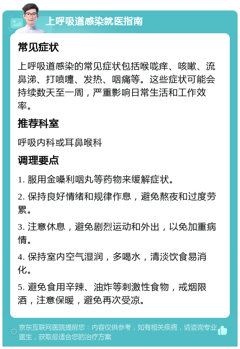 上呼吸道感染就医指南 常见症状 上呼吸道感染的常见症状包括喉咙痒、咳嗽、流鼻涕、打喷嚏、发热、咽痛等。这些症状可能会持续数天至一周，严重影响日常生活和工作效率。 推荐科室 呼吸内科或耳鼻喉科 调理要点 1. 服用金嗓利咽丸等药物来缓解症状。 2. 保持良好情绪和规律作息，避免熬夜和过度劳累。 3. 注意休息，避免剧烈运动和外出，以免加重病情。 4. 保持室内空气湿润，多喝水，清淡饮食易消化。 5. 避免食用辛辣、油炸等刺激性食物，戒烟限酒，注意保暖，避免再次受凉。