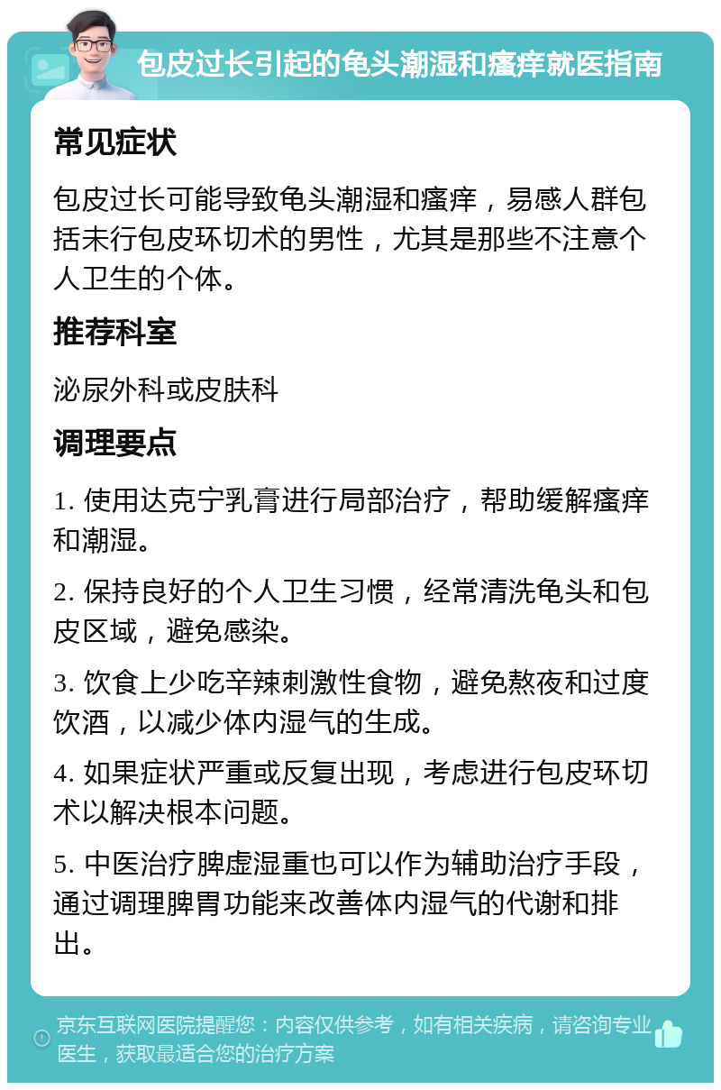 包皮过长引起的龟头潮湿和瘙痒就医指南 常见症状 包皮过长可能导致龟头潮湿和瘙痒，易感人群包括未行包皮环切术的男性，尤其是那些不注意个人卫生的个体。 推荐科室 泌尿外科或皮肤科 调理要点 1. 使用达克宁乳膏进行局部治疗，帮助缓解瘙痒和潮湿。 2. 保持良好的个人卫生习惯，经常清洗龟头和包皮区域，避免感染。 3. 饮食上少吃辛辣刺激性食物，避免熬夜和过度饮酒，以减少体内湿气的生成。 4. 如果症状严重或反复出现，考虑进行包皮环切术以解决根本问题。 5. 中医治疗脾虚湿重也可以作为辅助治疗手段，通过调理脾胃功能来改善体内湿气的代谢和排出。