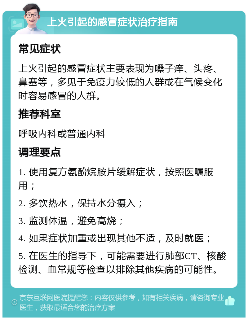 上火引起的感冒症状治疗指南 常见症状 上火引起的感冒症状主要表现为嗓子痒、头疼、鼻塞等，多见于免疫力较低的人群或在气候变化时容易感冒的人群。 推荐科室 呼吸内科或普通内科 调理要点 1. 使用复方氨酚烷胺片缓解症状，按照医嘱服用； 2. 多饮热水，保持水分摄入； 3. 监测体温，避免高烧； 4. 如果症状加重或出现其他不适，及时就医； 5. 在医生的指导下，可能需要进行肺部CT、核酸检测、血常规等检查以排除其他疾病的可能性。