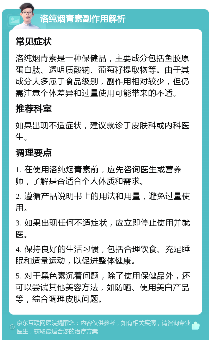 洛纯烟青素副作用解析 常见症状 洛纯烟青素是一种保健品，主要成分包括鱼胶原蛋白肽、透明质酸钠、葡萄籽提取物等。由于其成分大多属于食品级别，副作用相对较少，但仍需注意个体差异和过量使用可能带来的不适。 推荐科室 如果出现不适症状，建议就诊于皮肤科或内科医生。 调理要点 1. 在使用洛纯烟青素前，应先咨询医生或营养师，了解是否适合个人体质和需求。 2. 遵循产品说明书上的用法和用量，避免过量使用。 3. 如果出现任何不适症状，应立即停止使用并就医。 4. 保持良好的生活习惯，包括合理饮食、充足睡眠和适量运动，以促进整体健康。 5. 对于黑色素沉着问题，除了使用保健品外，还可以尝试其他美容方法，如防晒、使用美白产品等，综合调理皮肤问题。