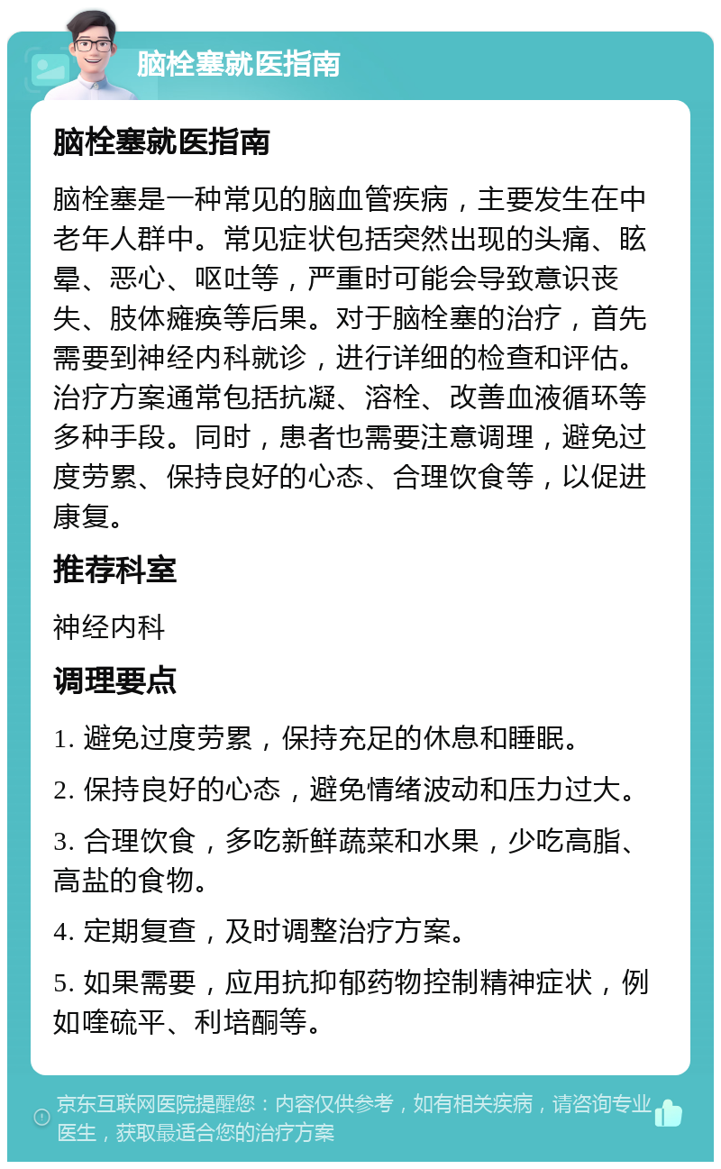 脑栓塞就医指南 脑栓塞就医指南 脑栓塞是一种常见的脑血管疾病，主要发生在中老年人群中。常见症状包括突然出现的头痛、眩晕、恶心、呕吐等，严重时可能会导致意识丧失、肢体瘫痪等后果。对于脑栓塞的治疗，首先需要到神经内科就诊，进行详细的检查和评估。治疗方案通常包括抗凝、溶栓、改善血液循环等多种手段。同时，患者也需要注意调理，避免过度劳累、保持良好的心态、合理饮食等，以促进康复。 推荐科室 神经内科 调理要点 1. 避免过度劳累，保持充足的休息和睡眠。 2. 保持良好的心态，避免情绪波动和压力过大。 3. 合理饮食，多吃新鲜蔬菜和水果，少吃高脂、高盐的食物。 4. 定期复查，及时调整治疗方案。 5. 如果需要，应用抗抑郁药物控制精神症状，例如喹硫平、利培酮等。