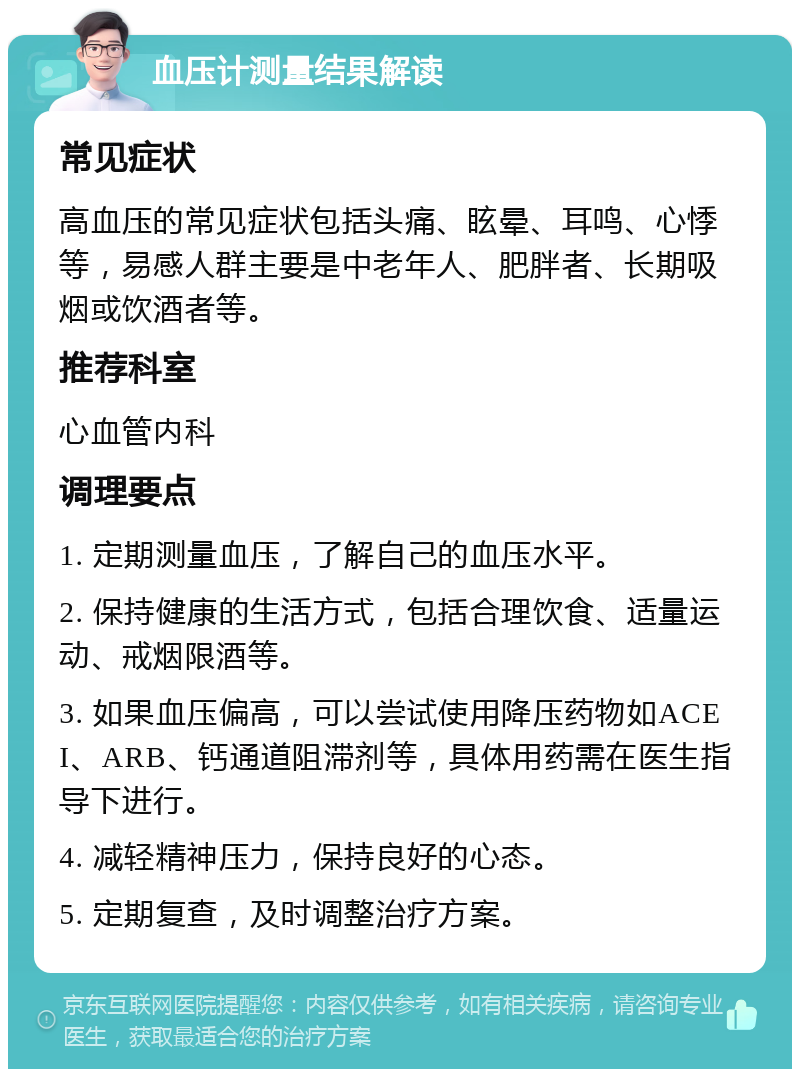 血压计测量结果解读 常见症状 高血压的常见症状包括头痛、眩晕、耳鸣、心悸等，易感人群主要是中老年人、肥胖者、长期吸烟或饮酒者等。 推荐科室 心血管内科 调理要点 1. 定期测量血压，了解自己的血压水平。 2. 保持健康的生活方式，包括合理饮食、适量运动、戒烟限酒等。 3. 如果血压偏高，可以尝试使用降压药物如ACEI、ARB、钙通道阻滞剂等，具体用药需在医生指导下进行。 4. 减轻精神压力，保持良好的心态。 5. 定期复查，及时调整治疗方案。