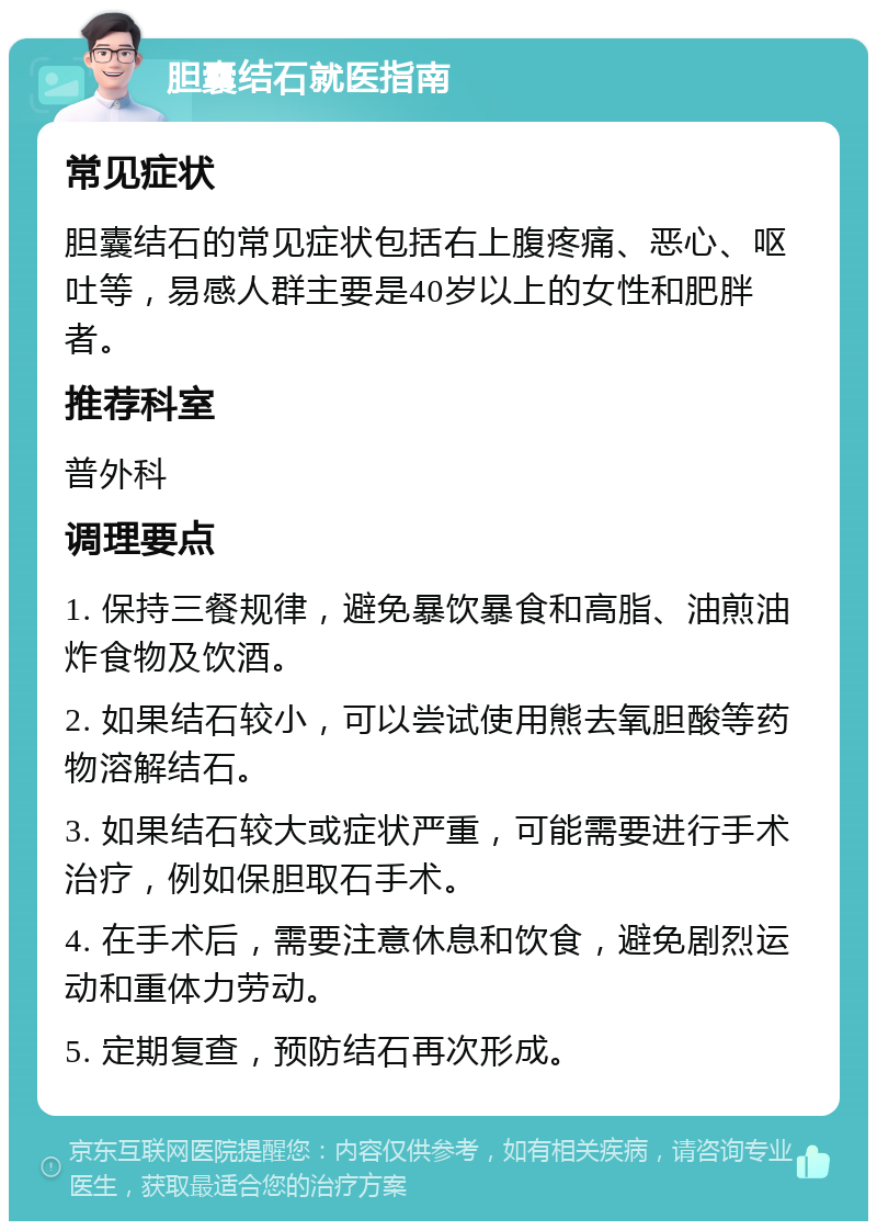 胆囊结石就医指南 常见症状 胆囊结石的常见症状包括右上腹疼痛、恶心、呕吐等，易感人群主要是40岁以上的女性和肥胖者。 推荐科室 普外科 调理要点 1. 保持三餐规律，避免暴饮暴食和高脂、油煎油炸食物及饮酒。 2. 如果结石较小，可以尝试使用熊去氧胆酸等药物溶解结石。 3. 如果结石较大或症状严重，可能需要进行手术治疗，例如保胆取石手术。 4. 在手术后，需要注意休息和饮食，避免剧烈运动和重体力劳动。 5. 定期复查，预防结石再次形成。