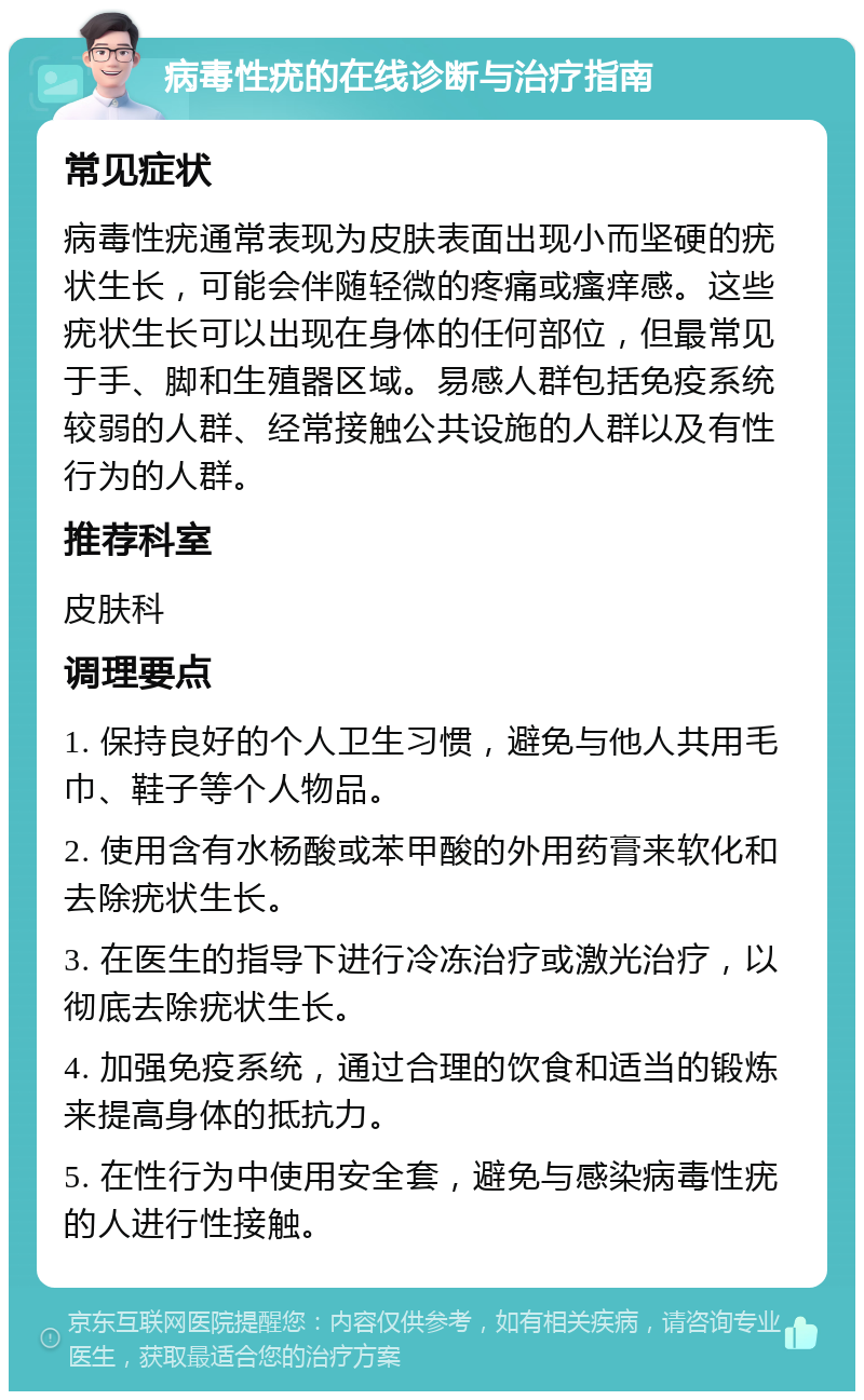 病毒性疣的在线诊断与治疗指南 常见症状 病毒性疣通常表现为皮肤表面出现小而坚硬的疣状生长，可能会伴随轻微的疼痛或瘙痒感。这些疣状生长可以出现在身体的任何部位，但最常见于手、脚和生殖器区域。易感人群包括免疫系统较弱的人群、经常接触公共设施的人群以及有性行为的人群。 推荐科室 皮肤科 调理要点 1. 保持良好的个人卫生习惯，避免与他人共用毛巾、鞋子等个人物品。 2. 使用含有水杨酸或苯甲酸的外用药膏来软化和去除疣状生长。 3. 在医生的指导下进行冷冻治疗或激光治疗，以彻底去除疣状生长。 4. 加强免疫系统，通过合理的饮食和适当的锻炼来提高身体的抵抗力。 5. 在性行为中使用安全套，避免与感染病毒性疣的人进行性接触。