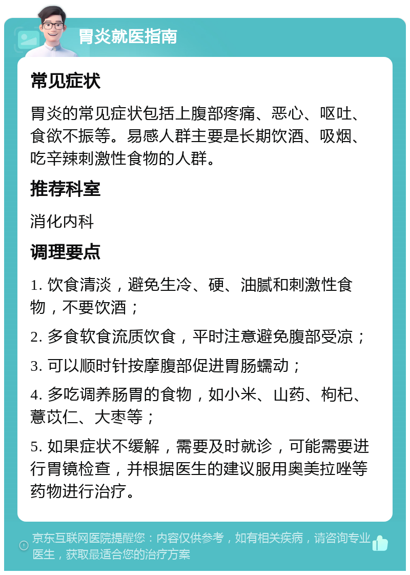 胃炎就医指南 常见症状 胃炎的常见症状包括上腹部疼痛、恶心、呕吐、食欲不振等。易感人群主要是长期饮酒、吸烟、吃辛辣刺激性食物的人群。 推荐科室 消化内科 调理要点 1. 饮食清淡，避免生冷、硬、油腻和刺激性食物，不要饮酒； 2. 多食软食流质饮食，平时注意避免腹部受凉； 3. 可以顺时针按摩腹部促进胃肠蠕动； 4. 多吃调养肠胃的食物，如小米、山药、枸杞、薏苡仁、大枣等； 5. 如果症状不缓解，需要及时就诊，可能需要进行胃镜检查，并根据医生的建议服用奥美拉唑等药物进行治疗。