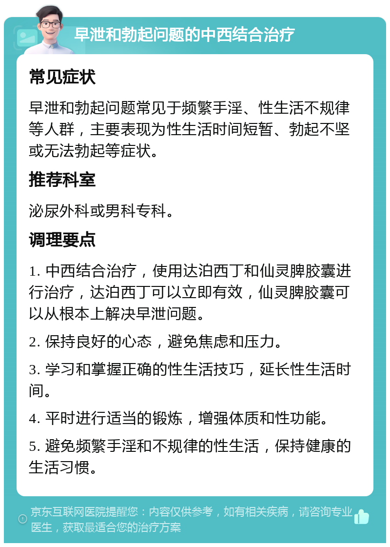 早泄和勃起问题的中西结合治疗 常见症状 早泄和勃起问题常见于频繁手淫、性生活不规律等人群，主要表现为性生活时间短暂、勃起不坚或无法勃起等症状。 推荐科室 泌尿外科或男科专科。 调理要点 1. 中西结合治疗，使用达泊西丁和仙灵脾胶囊进行治疗，达泊西丁可以立即有效，仙灵脾胶囊可以从根本上解决早泄问题。 2. 保持良好的心态，避免焦虑和压力。 3. 学习和掌握正确的性生活技巧，延长性生活时间。 4. 平时进行适当的锻炼，增强体质和性功能。 5. 避免频繁手淫和不规律的性生活，保持健康的生活习惯。