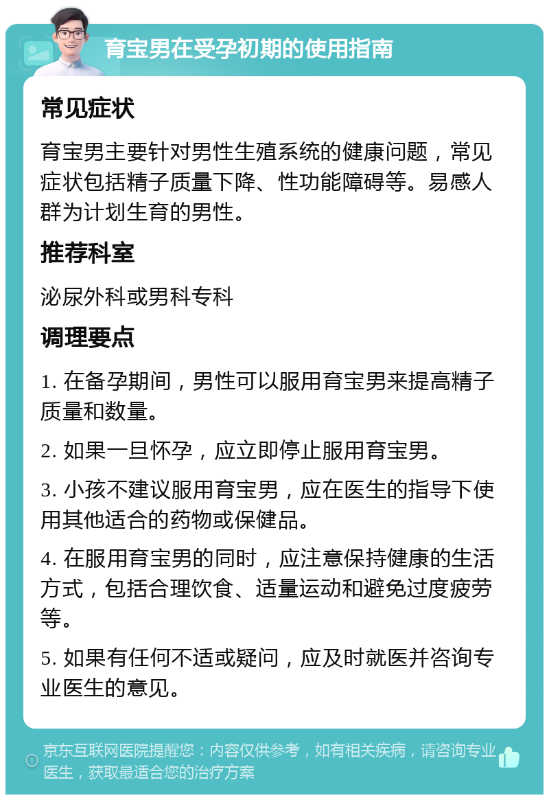 育宝男在受孕初期的使用指南 常见症状 育宝男主要针对男性生殖系统的健康问题，常见症状包括精子质量下降、性功能障碍等。易感人群为计划生育的男性。 推荐科室 泌尿外科或男科专科 调理要点 1. 在备孕期间，男性可以服用育宝男来提高精子质量和数量。 2. 如果一旦怀孕，应立即停止服用育宝男。 3. 小孩不建议服用育宝男，应在医生的指导下使用其他适合的药物或保健品。 4. 在服用育宝男的同时，应注意保持健康的生活方式，包括合理饮食、适量运动和避免过度疲劳等。 5. 如果有任何不适或疑问，应及时就医并咨询专业医生的意见。