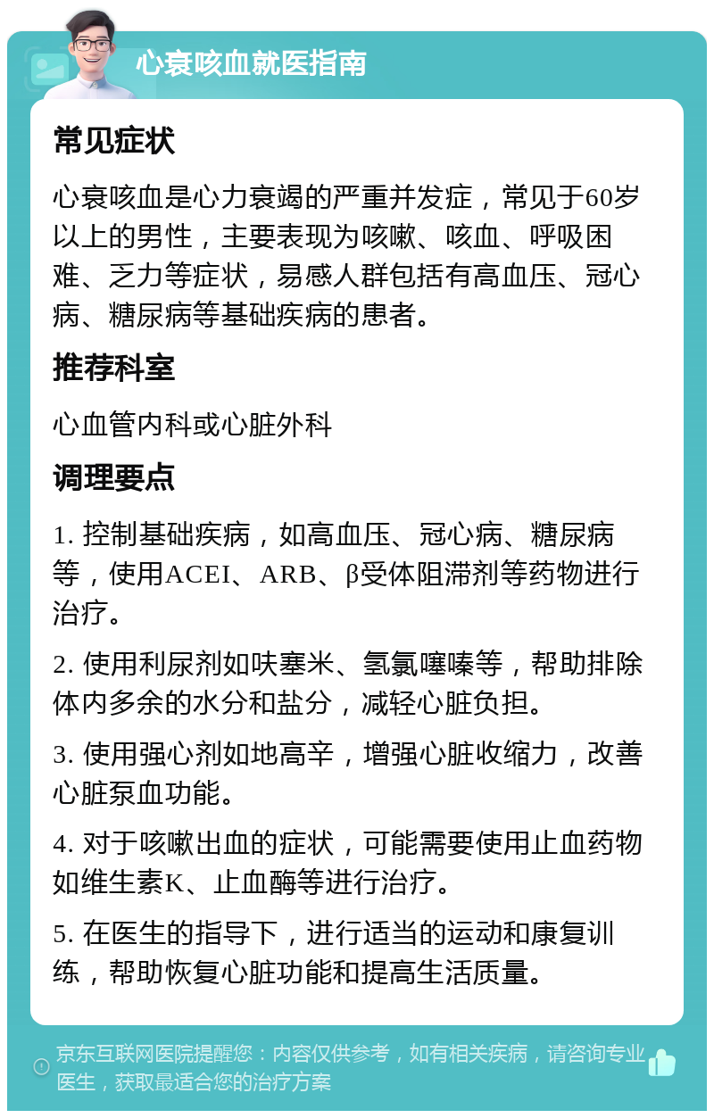 心衰咳血就医指南 常见症状 心衰咳血是心力衰竭的严重并发症，常见于60岁以上的男性，主要表现为咳嗽、咳血、呼吸困难、乏力等症状，易感人群包括有高血压、冠心病、糖尿病等基础疾病的患者。 推荐科室 心血管内科或心脏外科 调理要点 1. 控制基础疾病，如高血压、冠心病、糖尿病等，使用ACEI、ARB、β受体阻滞剂等药物进行治疗。 2. 使用利尿剂如呋塞米、氢氯噻嗪等，帮助排除体内多余的水分和盐分，减轻心脏负担。 3. 使用强心剂如地高辛，增强心脏收缩力，改善心脏泵血功能。 4. 对于咳嗽出血的症状，可能需要使用止血药物如维生素K、止血酶等进行治疗。 5. 在医生的指导下，进行适当的运动和康复训练，帮助恢复心脏功能和提高生活质量。