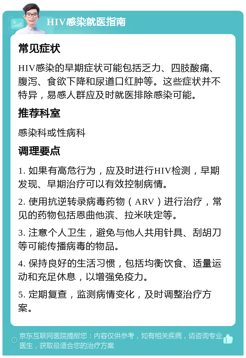 HIV感染就医指南 常见症状 HIV感染的早期症状可能包括乏力、四肢酸痛、腹泻、食欲下降和尿道口红肿等。这些症状并不特异，易感人群应及时就医排除感染可能。 推荐科室 感染科或性病科 调理要点 1. 如果有高危行为，应及时进行HIV检测，早期发现、早期治疗可以有效控制病情。 2. 使用抗逆转录病毒药物（ARV）进行治疗，常见的药物包括恩曲他滨、拉米呋定等。 3. 注意个人卫生，避免与他人共用针具、刮胡刀等可能传播病毒的物品。 4. 保持良好的生活习惯，包括均衡饮食、适量运动和充足休息，以增强免疫力。 5. 定期复查，监测病情变化，及时调整治疗方案。