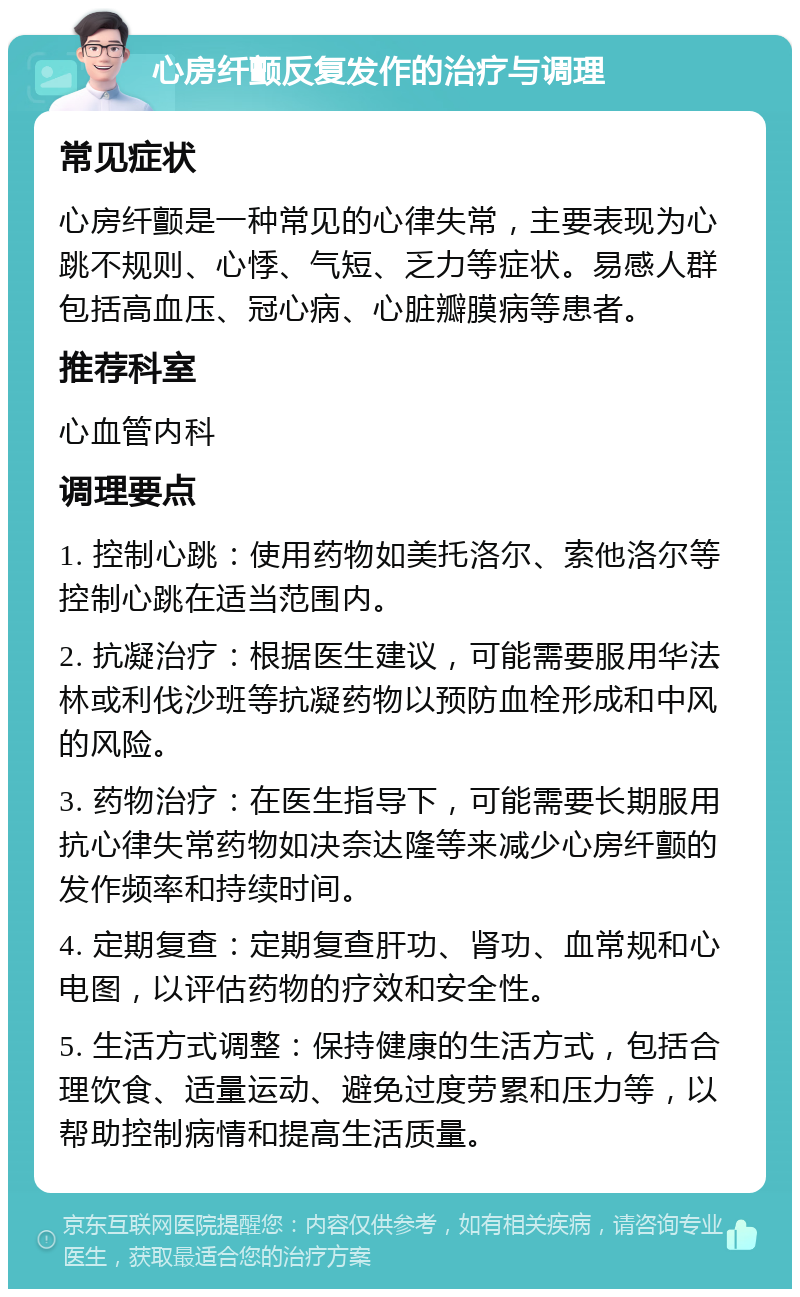 心房纤颤反复发作的治疗与调理 常见症状 心房纤颤是一种常见的心律失常，主要表现为心跳不规则、心悸、气短、乏力等症状。易感人群包括高血压、冠心病、心脏瓣膜病等患者。 推荐科室 心血管内科 调理要点 1. 控制心跳：使用药物如美托洛尔、索他洛尔等控制心跳在适当范围内。 2. 抗凝治疗：根据医生建议，可能需要服用华法林或利伐沙班等抗凝药物以预防血栓形成和中风的风险。 3. 药物治疗：在医生指导下，可能需要长期服用抗心律失常药物如决奈达隆等来减少心房纤颤的发作频率和持续时间。 4. 定期复查：定期复查肝功、肾功、血常规和心电图，以评估药物的疗效和安全性。 5. 生活方式调整：保持健康的生活方式，包括合理饮食、适量运动、避免过度劳累和压力等，以帮助控制病情和提高生活质量。