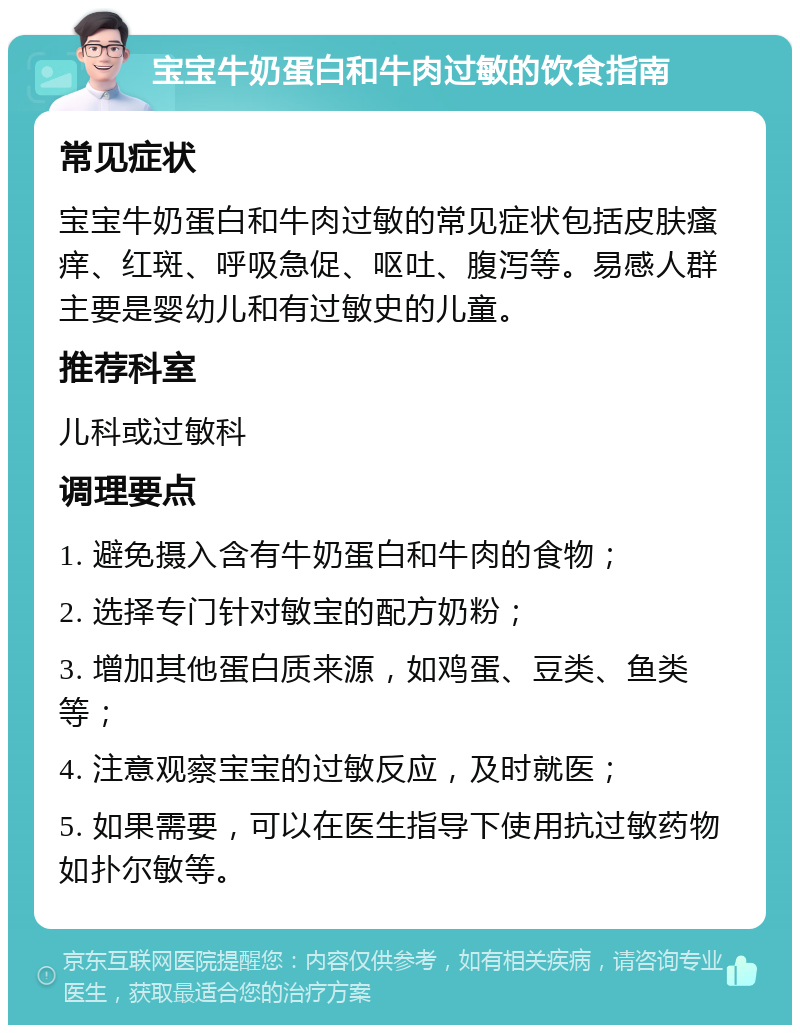 宝宝牛奶蛋白和牛肉过敏的饮食指南 常见症状 宝宝牛奶蛋白和牛肉过敏的常见症状包括皮肤瘙痒、红斑、呼吸急促、呕吐、腹泻等。易感人群主要是婴幼儿和有过敏史的儿童。 推荐科室 儿科或过敏科 调理要点 1. 避免摄入含有牛奶蛋白和牛肉的食物； 2. 选择专门针对敏宝的配方奶粉； 3. 增加其他蛋白质来源，如鸡蛋、豆类、鱼类等； 4. 注意观察宝宝的过敏反应，及时就医； 5. 如果需要，可以在医生指导下使用抗过敏药物如扑尔敏等。