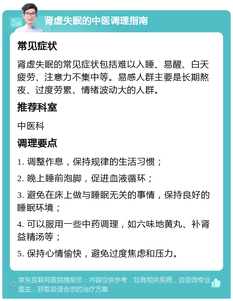 肾虚失眠的中医调理指南 常见症状 肾虚失眠的常见症状包括难以入睡、易醒、白天疲劳、注意力不集中等。易感人群主要是长期熬夜、过度劳累、情绪波动大的人群。 推荐科室 中医科 调理要点 1. 调整作息，保持规律的生活习惯； 2. 晚上睡前泡脚，促进血液循环； 3. 避免在床上做与睡眠无关的事情，保持良好的睡眠环境； 4. 可以服用一些中药调理，如六味地黄丸、补肾益精汤等； 5. 保持心情愉快，避免过度焦虑和压力。