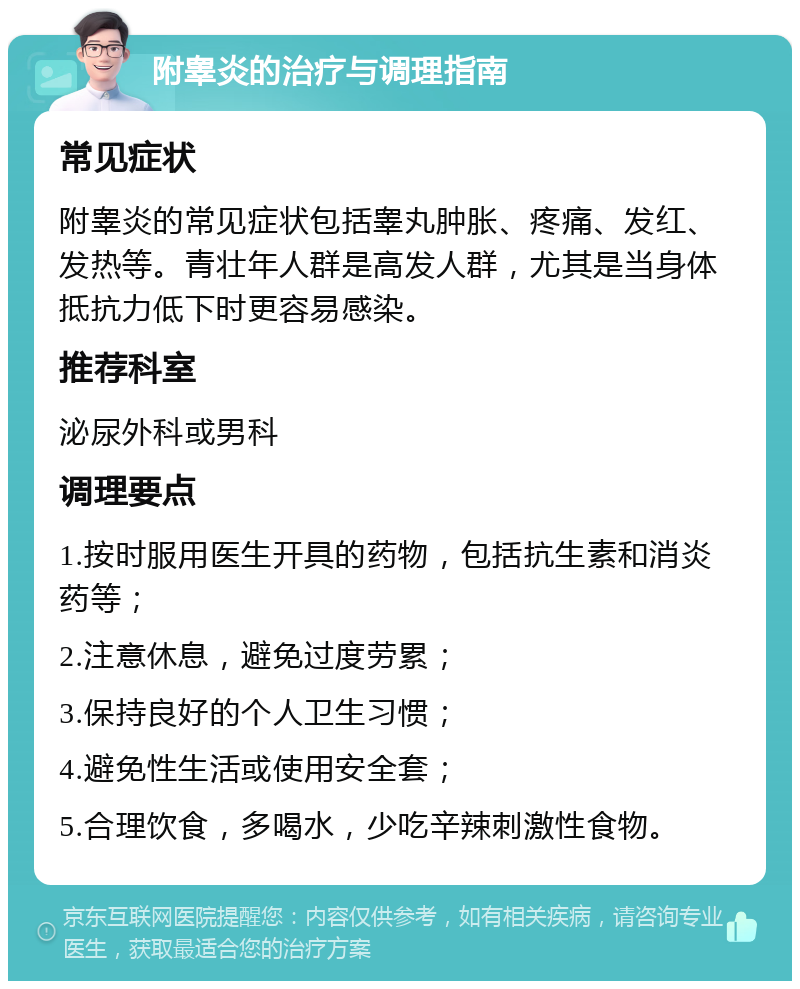 附睾炎的治疗与调理指南 常见症状 附睾炎的常见症状包括睾丸肿胀、疼痛、发红、发热等。青壮年人群是高发人群，尤其是当身体抵抗力低下时更容易感染。 推荐科室 泌尿外科或男科 调理要点 1.按时服用医生开具的药物，包括抗生素和消炎药等； 2.注意休息，避免过度劳累； 3.保持良好的个人卫生习惯； 4.避免性生活或使用安全套； 5.合理饮食，多喝水，少吃辛辣刺激性食物。