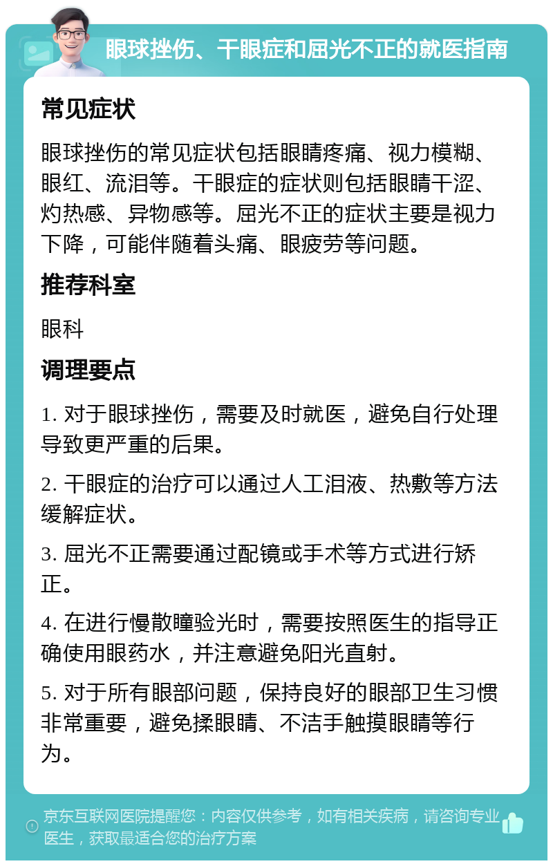 眼球挫伤、干眼症和屈光不正的就医指南 常见症状 眼球挫伤的常见症状包括眼睛疼痛、视力模糊、眼红、流泪等。干眼症的症状则包括眼睛干涩、灼热感、异物感等。屈光不正的症状主要是视力下降，可能伴随着头痛、眼疲劳等问题。 推荐科室 眼科 调理要点 1. 对于眼球挫伤，需要及时就医，避免自行处理导致更严重的后果。 2. 干眼症的治疗可以通过人工泪液、热敷等方法缓解症状。 3. 屈光不正需要通过配镜或手术等方式进行矫正。 4. 在进行慢散瞳验光时，需要按照医生的指导正确使用眼药水，并注意避免阳光直射。 5. 对于所有眼部问题，保持良好的眼部卫生习惯非常重要，避免揉眼睛、不洁手触摸眼睛等行为。