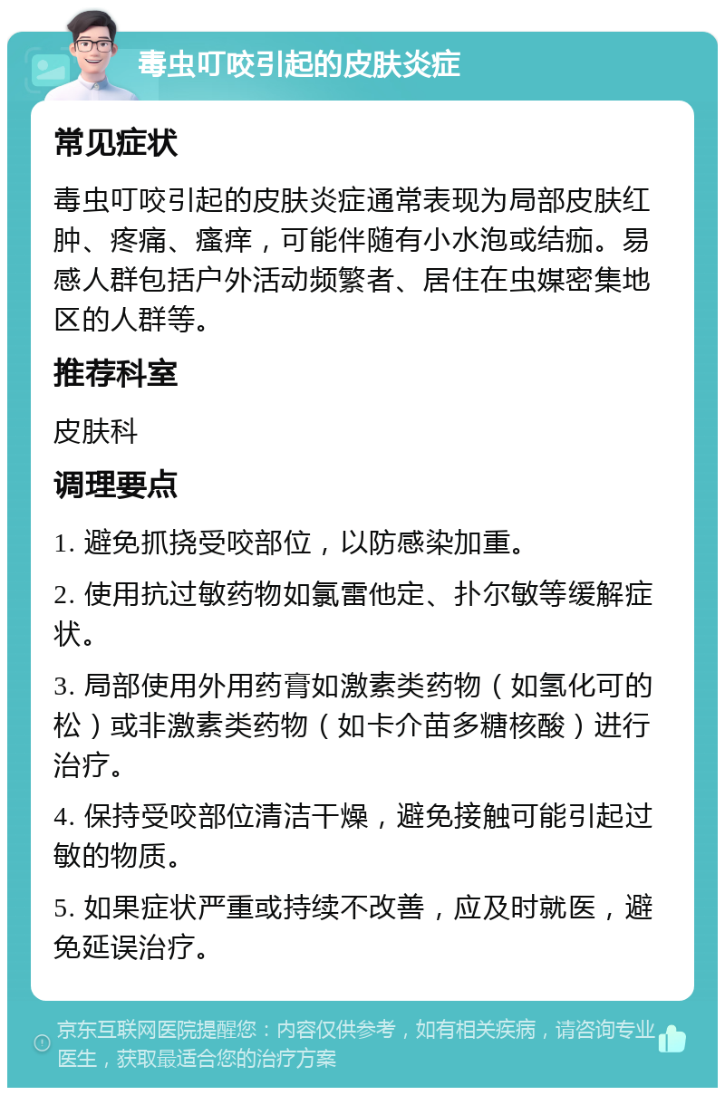 毒虫叮咬引起的皮肤炎症 常见症状 毒虫叮咬引起的皮肤炎症通常表现为局部皮肤红肿、疼痛、瘙痒，可能伴随有小水泡或结痂。易感人群包括户外活动频繁者、居住在虫媒密集地区的人群等。 推荐科室 皮肤科 调理要点 1. 避免抓挠受咬部位，以防感染加重。 2. 使用抗过敏药物如氯雷他定、扑尔敏等缓解症状。 3. 局部使用外用药膏如激素类药物（如氢化可的松）或非激素类药物（如卡介苗多糖核酸）进行治疗。 4. 保持受咬部位清洁干燥，避免接触可能引起过敏的物质。 5. 如果症状严重或持续不改善，应及时就医，避免延误治疗。