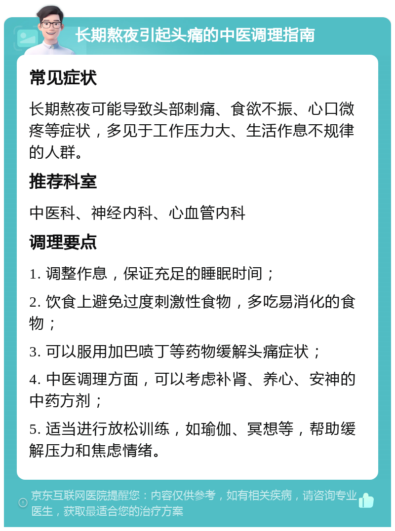 长期熬夜引起头痛的中医调理指南 常见症状 长期熬夜可能导致头部刺痛、食欲不振、心口微疼等症状，多见于工作压力大、生活作息不规律的人群。 推荐科室 中医科、神经内科、心血管内科 调理要点 1. 调整作息，保证充足的睡眠时间； 2. 饮食上避免过度刺激性食物，多吃易消化的食物； 3. 可以服用加巴喷丁等药物缓解头痛症状； 4. 中医调理方面，可以考虑补肾、养心、安神的中药方剂； 5. 适当进行放松训练，如瑜伽、冥想等，帮助缓解压力和焦虑情绪。