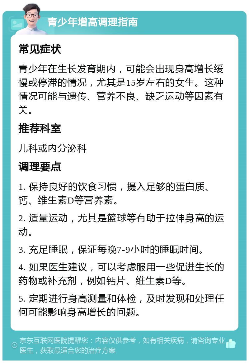 青少年增高调理指南 常见症状 青少年在生长发育期内，可能会出现身高增长缓慢或停滞的情况，尤其是15岁左右的女生。这种情况可能与遗传、营养不良、缺乏运动等因素有关。 推荐科室 儿科或内分泌科 调理要点 1. 保持良好的饮食习惯，摄入足够的蛋白质、钙、维生素D等营养素。 2. 适量运动，尤其是篮球等有助于拉伸身高的运动。 3. 充足睡眠，保证每晚7-9小时的睡眠时间。 4. 如果医生建议，可以考虑服用一些促进生长的药物或补充剂，例如钙片、维生素D等。 5. 定期进行身高测量和体检，及时发现和处理任何可能影响身高增长的问题。