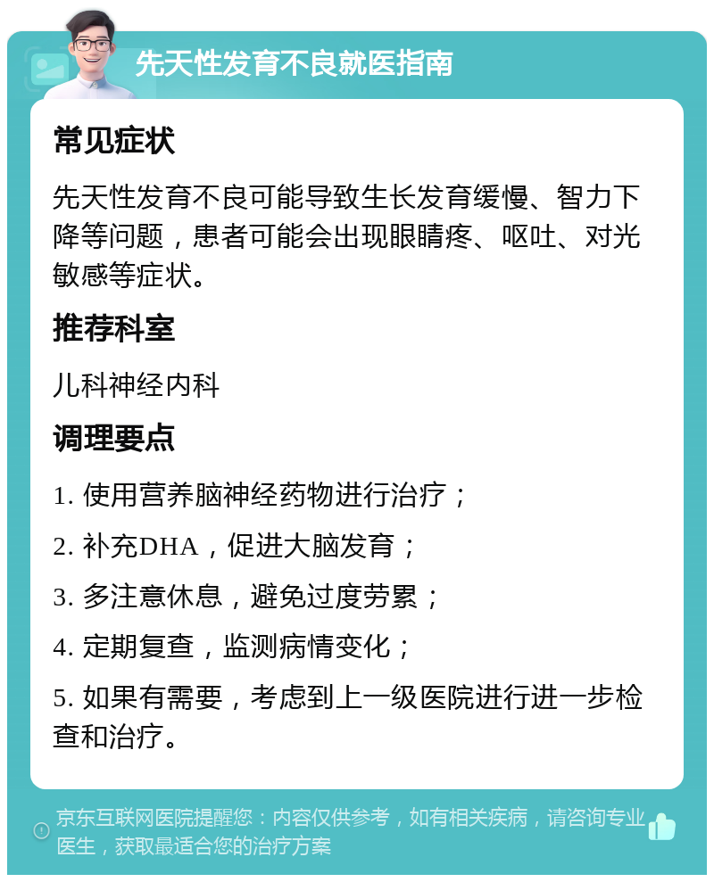 先天性发育不良就医指南 常见症状 先天性发育不良可能导致生长发育缓慢、智力下降等问题，患者可能会出现眼睛疼、呕吐、对光敏感等症状。 推荐科室 儿科神经内科 调理要点 1. 使用营养脑神经药物进行治疗； 2. 补充DHA，促进大脑发育； 3. 多注意休息，避免过度劳累； 4. 定期复查，监测病情变化； 5. 如果有需要，考虑到上一级医院进行进一步检查和治疗。