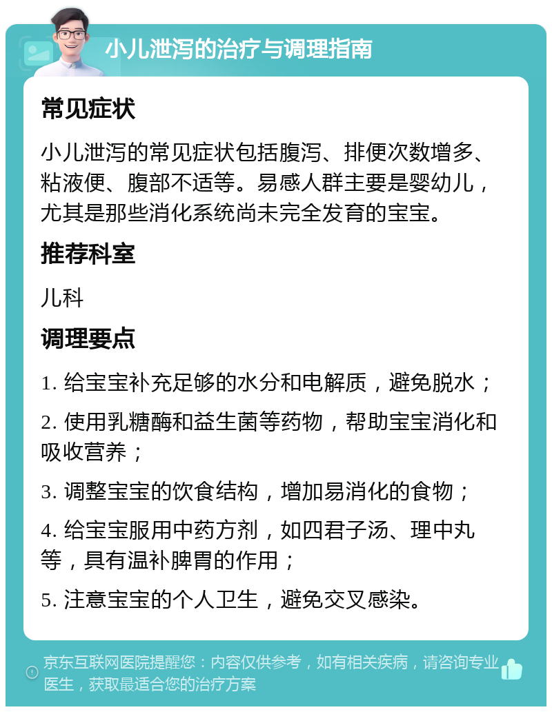 小儿泄泻的治疗与调理指南 常见症状 小儿泄泻的常见症状包括腹泻、排便次数增多、粘液便、腹部不适等。易感人群主要是婴幼儿，尤其是那些消化系统尚未完全发育的宝宝。 推荐科室 儿科 调理要点 1. 给宝宝补充足够的水分和电解质，避免脱水； 2. 使用乳糖酶和益生菌等药物，帮助宝宝消化和吸收营养； 3. 调整宝宝的饮食结构，增加易消化的食物； 4. 给宝宝服用中药方剂，如四君子汤、理中丸等，具有温补脾胃的作用； 5. 注意宝宝的个人卫生，避免交叉感染。