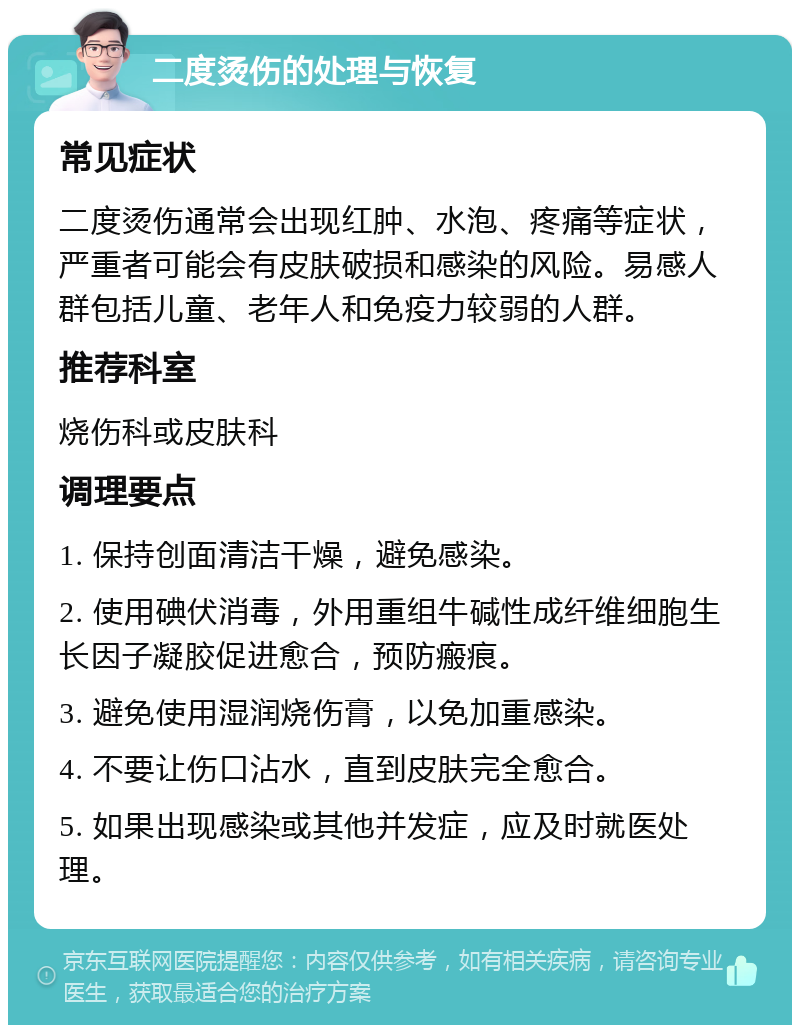 二度烫伤的处理与恢复 常见症状 二度烫伤通常会出现红肿、水泡、疼痛等症状，严重者可能会有皮肤破损和感染的风险。易感人群包括儿童、老年人和免疫力较弱的人群。 推荐科室 烧伤科或皮肤科 调理要点 1. 保持创面清洁干燥，避免感染。 2. 使用碘伏消毒，外用重组牛碱性成纤维细胞生长因子凝胶促进愈合，预防瘢痕。 3. 避免使用湿润烧伤膏，以免加重感染。 4. 不要让伤口沾水，直到皮肤完全愈合。 5. 如果出现感染或其他并发症，应及时就医处理。